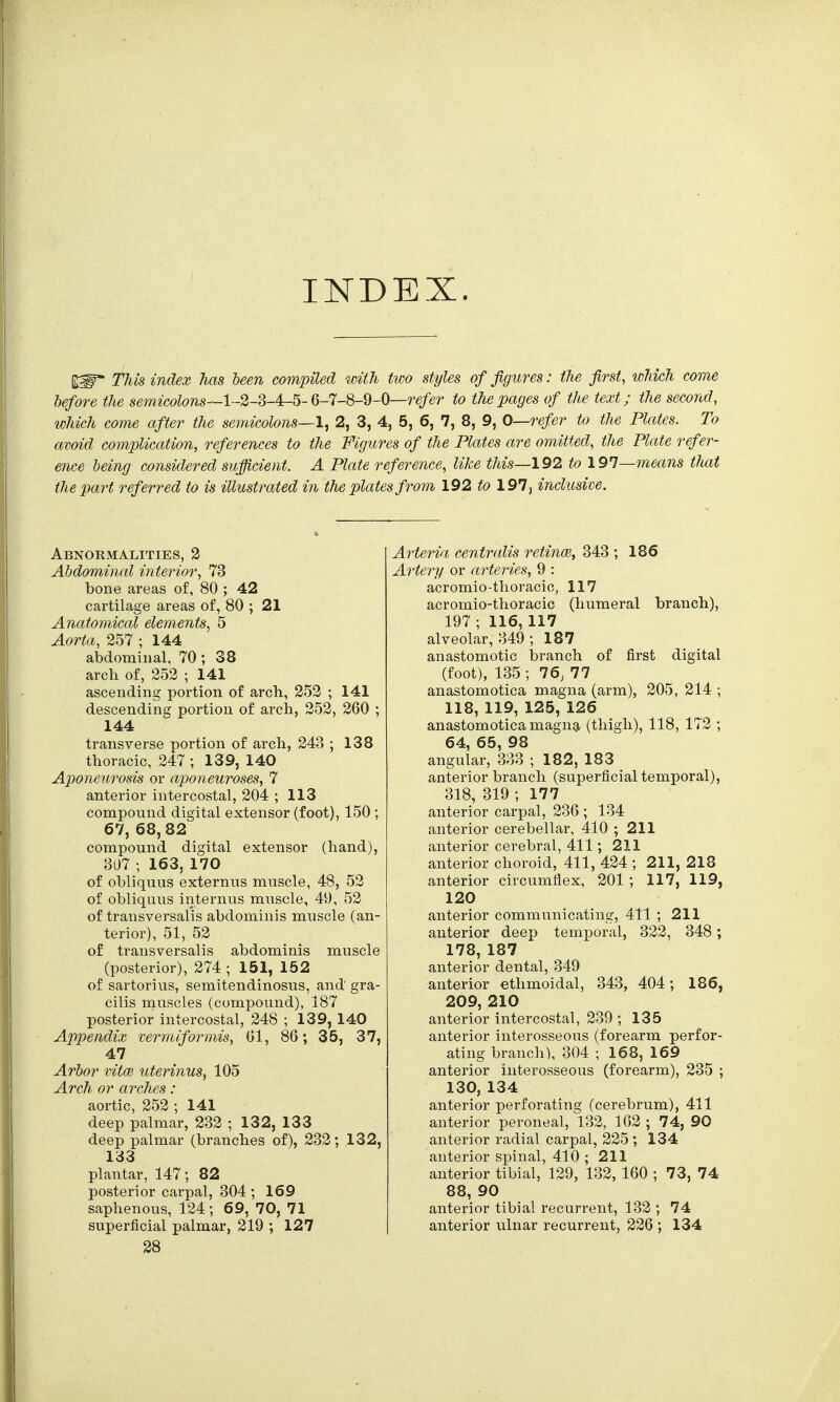 INDEX. This index has been compiled with two styles of figures: the first, which come before the semicolons—l-2-d-4r-5- 6-7-8-9-0—refer to the pages of the text; the second, which come after the semicolons—1, 2, 3, 4, 5, 6, 7, 8, 9, 0—-refer to the Plates. To avoid complication, references to the Figures of the Plates are omitted, the Plate refer- ence being considered sufficient. A Plate reference, like this—192 to 197—means that the part referred to is illustrated in the plates from 192 to 197, inclusive. Abnormalities, 2 Abdominal interior, 73 bone areas of, 80 ; 42 cartilage areas of, 80 ; 21 Anatomical elements, 5 Aorta, 257 ; 144 abdominal, 70; 38 arch of, 252 ; 141 ascending portion of arch, 252 ; 141 descending portion of arch, 252, 260 ; 144 transverse portion of arch, 243 ; 138 thoracic, 247 ; 139, 140 Aponeurosis or aponeuroses, 7 anterior intercostal, 204 ; 113 compound digital extensor (foot), 150 ; 67, 68, 82 compound digital extensor (hand), 307 ; 163, 170 of obliquus externus muscle, 48, 52 of obliquus internus muscle, 49, 52 of transversalis abdominis muscle (an- terior), 51, 52 of transversalis abdominis muscle (posterior), 274 ; 151, 152 of sartorius, semitendinosus, and gra- cilis muscles (compound), 187 posterior intercostal, 248 ; 139, 140 Appendix vermiformis, 61, 86; 35, 37, 47 Arbor vital uterinus, 105 Arch or arches: aortic, 252 ; 141 deep palmar, 232 ; 132, 133 deep palmar (branches of), 232; 132, 133 plantar, 147; 82 posterior carpal, 304 ; 169 saphenous, 124; 69, 70, 71 28 Arteria centralis retina), 343 ; 186 Artery or arteries, 9 : acromio-thoracic, 117 acromio-thoracic (humeral branch), 197; 116, 117 alveolar, 349 ; 187 anastomotic branch of first digital (foot), 135 ; 76, 77 anastomotica magna (arm), 205, 214 ; 118, 119, 125, 126 anastomotica magna (thigh), 118, 172 ; 64, 65, 98 angular, 333 ; 182, 183 anterior branch (superficial temporal), 318, 319 ; 177 anterior carpal, 236 ; 134 anterior cerebellar, 410 ; 211 anterior cerebral, 411; 211 anterior choroid, 411, 424 ; 211, 218 anterior circumflex, 201 ; 117, 119, 120 anterior communicating, 411 ; 211 anterior deep temporal, 322, 348; 178, 187 anterior dental, 349 anterior ethmoidal, 343, 404; 186, 209, 210 anterior intercostal, 239 ; 135 anterior interosseous (forearm perfor- ating branch), 304 ; 168, 169 anterior interosseous (forearm), 235 ; 130, 134 anterior perforating (cerebrum), 411 anterior peroneal, 132, 162 ; 74, 90 anterior radial carpal, 225 ; 134 anterior spinal, 410 ; 211 anterior tibial, 129, 132, 160 ; 73, 74 88, 90 anterior tibial recurrent, 132 ; 74