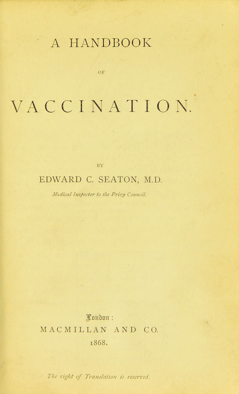 A HANDBOOK OF VACCINATION. BY EDWARD C. SEATON, M.D. Mtdical Inspector io the Privy Council. ITouboiT: MACMILLAN AND CO. 1868. 'J'hc 7-ighi of Translation is rescnwi.