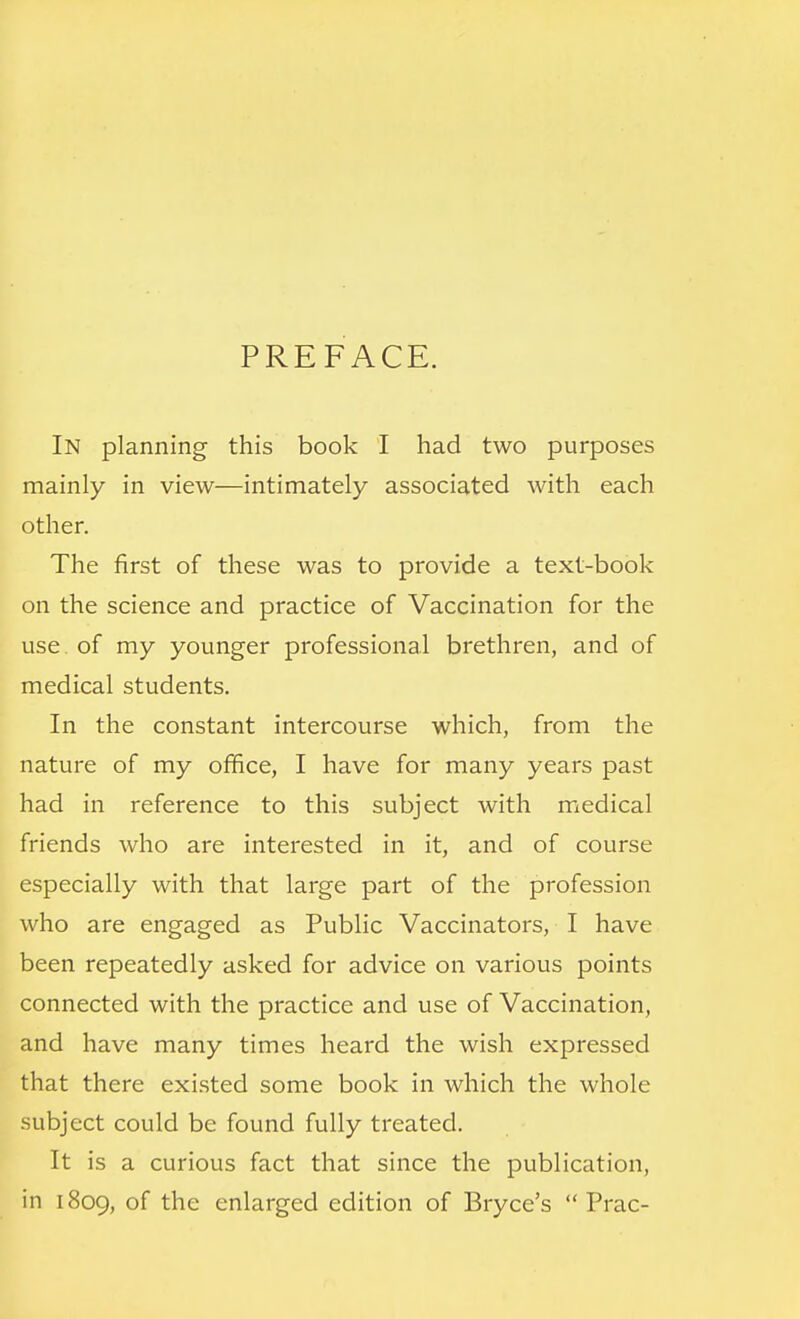 PREFACE. In planning this book I had two purposes mainly in view—intimately associated with each other. The first of these was to provide a text-book on the science and practice of Vaccination for the use of my younger professional brethren, and of medical students. In the constant intercourse which, from the nature of my office, I have for many years past had in reference to this subject with medical friends who are interested in it, and of course especially with that large part of the profession who are engaged as Public Vaccinators, I have been repeatedly asked for advice on various points connected with the practice and use of Vaccination, and have many times heard the wish expressed that there existed some book in which the whole subject could be found fully treated. It is a curious fact that since the publication, in 1809, of the enlarged edition of Bryce's  Prac-
