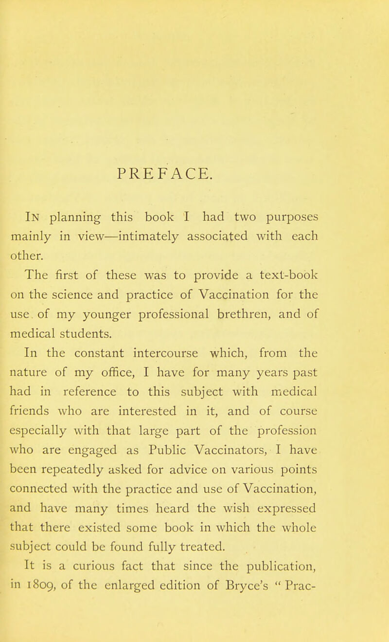 PREFACE. In planning this book I had two purposes mainly in view—intimately associated with each other. The first of these was to provide a text-book on the science and practice of Vaccination for the use of my younger professional brethren, and of medical students. In the constant intercourse which, from the nature of my office, I have for many years past had in reference to this subject with medical friends who are interested in it, and of course especially with that large part of the profession who are engaged as Public Vaccinators, I have been repeatedly asked for advice on various points connected with the practice and use of Vaccination, and have many times heard the wish expressed that there existed some book in which the whole subject could be found fully treated. It is a curious fact that since the publication, in 1809, of the enlarged edition of Bryce's  Prac-