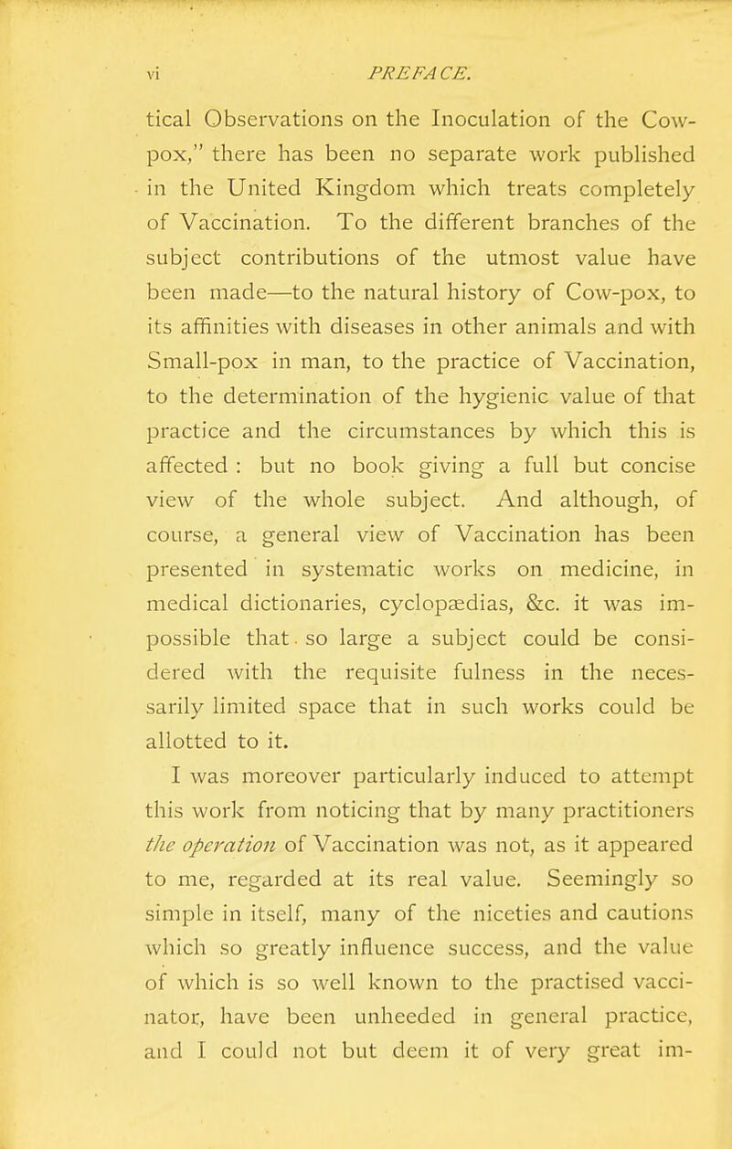 tical Observations on the Inoculation of the Cow- pox, there has been no separate work published in the United Kingdom which treats completely of Vaccination. To the different branches of the subject contributions of the utmost value have been made—to the natural history of Cow-pox, to its affinities with diseases in other animals and with Small-pox in man, to the practice of Vaccination, to the determination of the hygienic value of that practice and the circumstances by which this is affected : but no book giving a full but concise view of the whole subject. And although, of course, a general view of Vaccination has been presented in systematic works on medicine, in medical dictionaries, cyclopaedias, &c. it was im- possible that ■ so large a subject could be consi- dered with the requisite fulness in the neces- sarily limited space that in such works could be allotted to it. I was moreover particularly induced to attempt this work from noticing that by many practitioners the operation of Vaccination was not, as it appeared to me, regarded at its real value. Seemingly so simple in itself, many of the niceties and cautions which so greatly influence success, and the value of which is so well known to the practised vacci- nator, have been unheeded in general practice, and I could not but deem it of very great im-