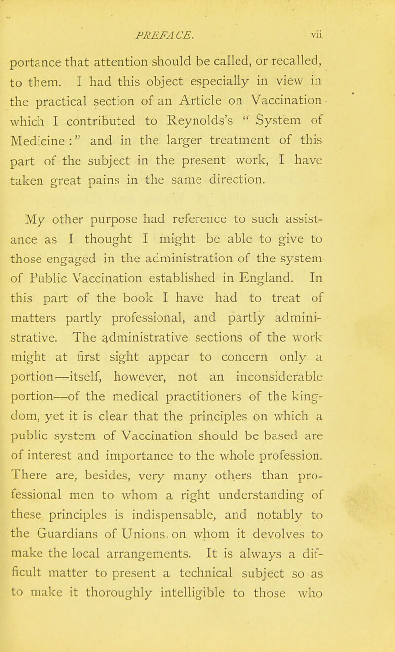 portance that attention should be called, or recalled, to them. I had this object especially in view in the practical section of an Article on Vaccination which I contributed to Reynolds's  System of Medicine : and in the larger treatment of this part of the subject in the present work, I have taken great pains in the same direction. My other purpose had reference to such assist- ance as I thought I might be able to give to those engaged in the administration of the system of Public Vaccination established in England. In this part of the book I have had to treat of matters partly professional, and partly admini- strative. The administrative sections of the work might at first sight appear to concern only a portion—itself, however, not an inconsiderable portion—of the medical practitioners of the king- dom, yet it is clear that the principles on which a public system of Vaccination should be based are of interest and importance to the whole profession. There are, besides, very many others than pro- fessional men to whom a right understanding of these principles is indispensable, and notably to the Guardians of Unions, on whom it devolves to make the local arrangements. It is always a dif- ficult matter to present a technical subject so as to make it thoroughly intelligible to those who