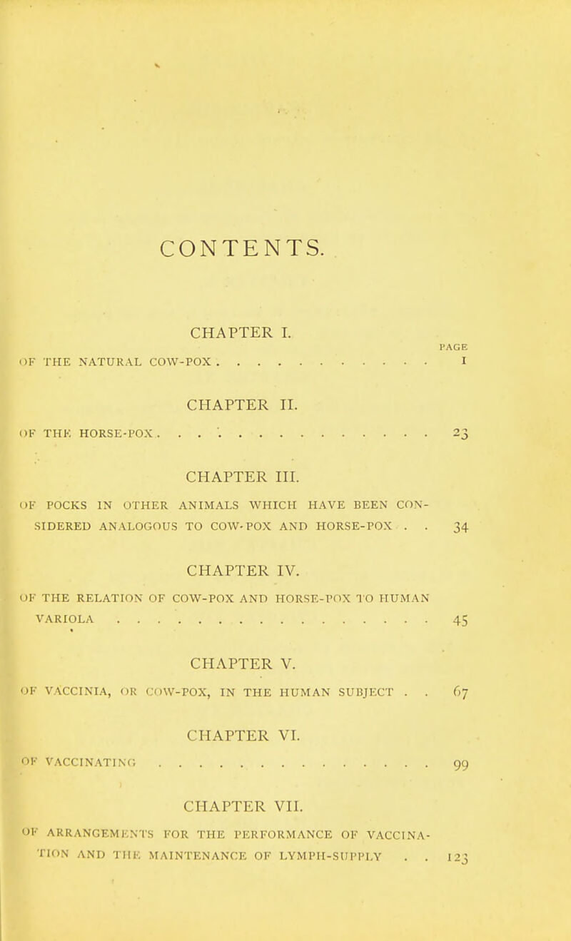 CONTENTS. CHAPTER I. PAGE i)F THE NATURAL COW-POX I CHAPTER II. i)F THK HORSE-POX . . . 23 CHAPTER III. OF POCKS IN OTHER ANIMALS WHICH HAVE BEEN CON- SIDERED ANALOGOUS TO COW.POX AND HORSE-POX . . 34 CHAPTER IV. OF THE RELATION OF COW-POX AND HORSE-POX TO HUMAN VARIOLA 45 CHAPTER V. OF VACCINIA, OR COW-POX, IN THE HUMAN SUBJECT . . 67 CHAPTER VI. i>F VACCINATINC, 99 CHAPTER VII. ')F ARRANGEMENTS FOR THE PERFORMANCE OF VACCINA- TION AND TIIF. MAINTENANCE OF LYMPH-SUPPLY . . I23