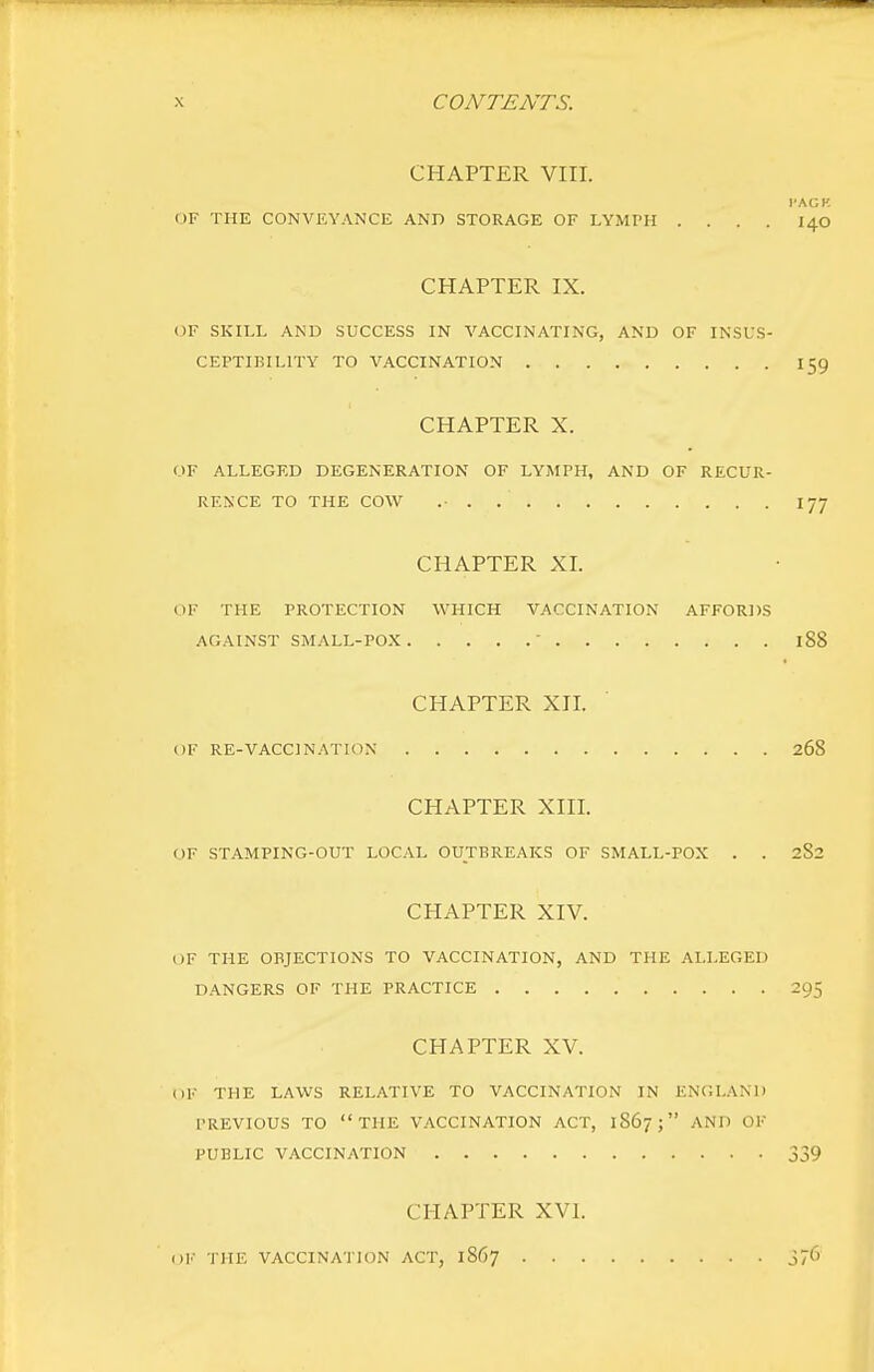 CHAPTER VIII. I'AGK OF THE CONVEYANCE AND STORAGE OF LYMPH .... I40 CHAPTER IX. OF SKILL AND SUCCESS IN VACCINATING, AND OF INSUS- CEPTIBILITY TO VACCINATION 159 CHAPTER X. OF ALLEGED DEGENERATION OF LYMPH, AND OF RECUR- RENCE TO THE COW .• . 177 CHAPTER XL OF THE PROTECTION WHICH VACCINATION AFFORDS AGAINST SMALL-POX  188 CHAPTER XJI. OF RE-VACCINATION 268 CHAPTER XIII. OF STAMPING-OUT LOC.VL OUTBREAKS OF SMALL-POX . . 2S2 CHAPTER XIV. OF THE OBJECTIONS TO VACCINATION, AND THE ALLEGED DANGERS OF THE PRACTICE 295 CHAPTER XV. OF THE LAWS RELATIVE TO VACCINATION IN ENGLAND PREVIOUS TO THE V.A.CCINATION ACT, 1867; AND OF PUBLIC VACCINATION 339 CHAPTER XVI. OK THE VACCINATION ACT, 1867 j76