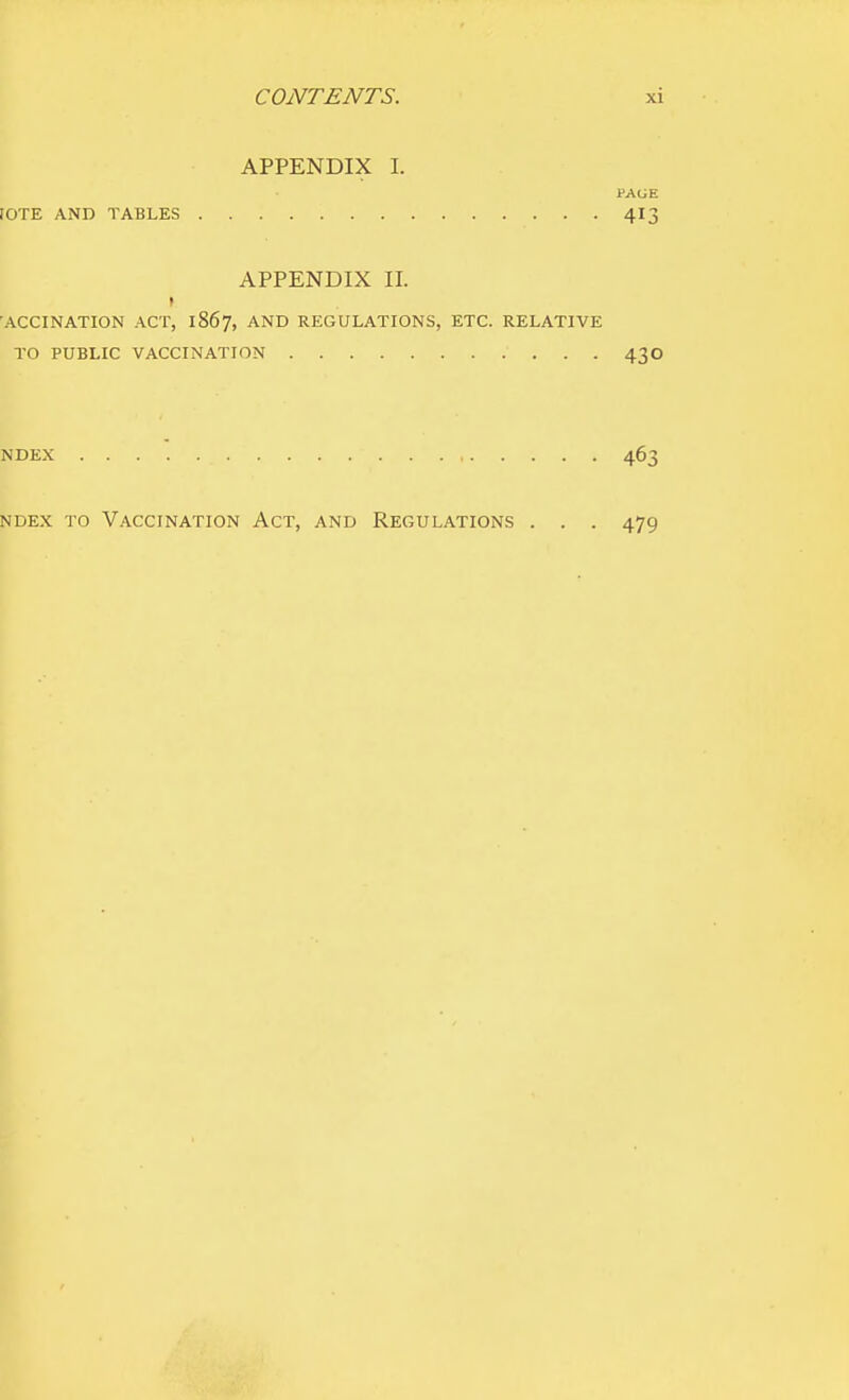 APPENDIX I. PAGE fOTE AND TABLES 4I3 APPENDIX II. I 'ACCINATION ACT, 1867, AND REGULATIONS, ETC. RELATIVE TO PUBLIC VACCINATION 43 O NDEX 463 NDEX TO Vaccination Act, and Regulations . . . 479