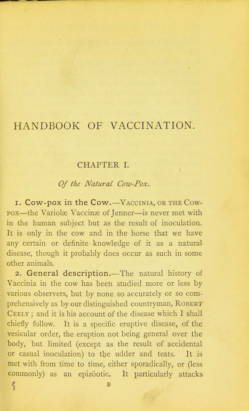 HANDBOOK OF VACCINATION. CHAPTER 1. Of the Natural Cow-Pox. 1. Cow-pox in the Cow.—Vaccinia, or the Cow- pox—the Variolse Vaccinae of Jenner—is never met with in the human subject but as the result of inoculation. It is only in the cow and in the horse that we have any certain or definite knowledge of it as a natural disease, though it probably does occur as such in some other animals. 2. General description.—The natural history of Vaccinia in the cow has been studied more or less by various observers, but by none so accurately or so com- prehensively as by our distinguished countryman, Robert Ceely ; and it is his account of the disease which I shall chiefly follow. It is a specific eruptive disease, of the vesicular order, the eruption not being general over the body, but limited (except as the result of accidental or casual inoculation) to the udder and teats. It is met with from time to time, either sporadically, or (less commonly) as an epizootic. It particularly attacks
