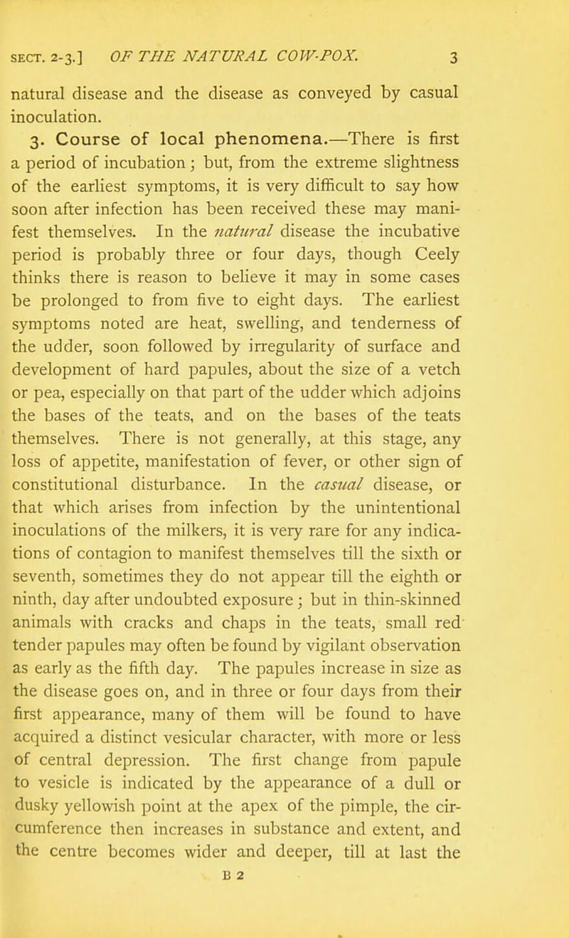 natural disease and the disease as conveyed by casual inoculation. 3. Course of local phenomena.—There is first a period of incubation; but, from the extreme slightness of the earliest symptoms, it is very difficult to say how soon after infection has been received these may mani- fest themselves. In the natural disease the incubative period is probably three or four days, though Ceely thinks there is reason to believe it may in some cases be prolonged to from five to eight days. The earliest symptoms noted are heat, swelling, and tenderness of the udder, soon followed by irregularity of surface and development of hard papules, about the size of a vetch or pea, especially on that part of the udder which adjoins the bases of the teats, and on the bases of the teats themselves. There is not generally, at this stage, any loss of appetite, manifestation of fever, or other sign of constitutional disturbance. In the casual disease, or that which arises from infection by the unintentional inoculations of the milkers, it is very rare for any indica- tions of contagion to manifest themselves till the sixth or seventh, sometimes they do not appear till the eighth or ninth, day after undoubted exposure; but in thin-skinned animals with cracks and chaps in the teats, small red' tender papules may often be found by vigilant observation as early as the fifth day. The papules increase in size as the disease goes on, and in three or four days from their first appearance, many of them will be found to have acquired a distinct vesicular character, with more or less of central depression. The first change from papule to vesicle is indicated by the appearance of a dull or dusky yellowish point at the apex of the pimple, the cir- cumference then increases in substance and extent, and the centre becomes wider and deeper, till at last the B 2