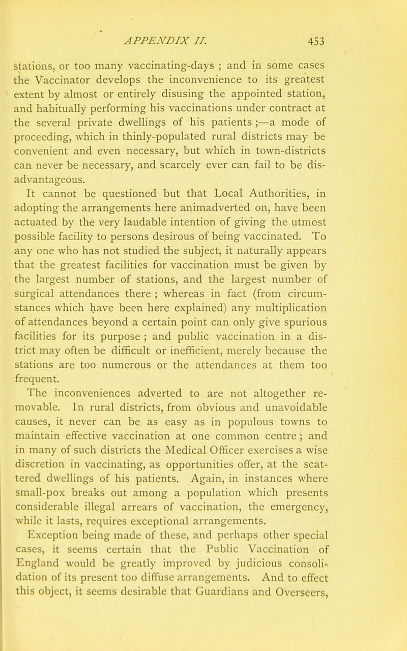 stations, or too many vaccinating-days ; and in some cases the Vaccinator develops the inconvenience to its greatest extent by almost or entirely disusing the appointed station, and habitually performing his vaccinations under contract at the several private dwellings of his patients ;—a mode of proceeding, which in thinly-populated rural districts may be convenient and even necessary, but which in town-districts can never be necessary, and scarcely ever can fail to be dis- advantageous. It cannot be questioned but that Local Authorities, in adopting the arrangements here animadverted on, have been actuated by the very laudable intention of giving the utmost possible facility to persons desirous of being vaccinated. To any one who has not studied the subject, it naturally appears that the greatest facilities for vaccination must be given by the largest number of stations, and the largest number of surgical attendances there ; whereas in fact (from circum- stances which Ijave been here explained) any multiplication of attendances beyond a certain point can only give spurious facilities for its purpose ; and public vaccination in a dis- trict may often be difficult or inefficient, merely because the stations are too numerous or the attendances at them too frequent. The inconveniences adverted to are not altogether re- movable. In rural districts, from obvious and unavoidable causes, it never can be as easy as in populous towns to maintain effective vaccination at one common centre ; and in many of such districts the Medical Officer exercises a wise discretion in vaccinating, as opportunities offer, at the scat- tered dwellings of his patients. Again, in instances where small-pox breaks out among a population which presents considerable illegal arrears of vaccination, the emergency, while it lasts, requires exceptional arrangements. Exception being made of these, and perhaps other special cases, it seems certain that the Public Vaccination of England would be greatly improved by judicious consoli- dation of its present too diffuse arrangements. And to effect this object, it seems desirable that Guardians and Overseers,