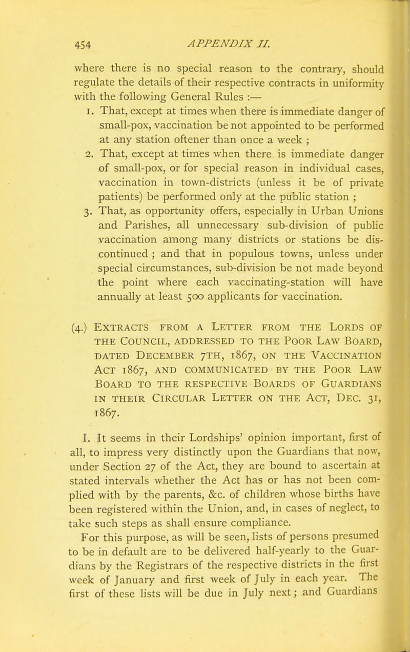 where there is no special reason to the contrary, should regulate the details of their respective contracts in uniformity with the following General Rules :— 1. That, except at times when there is immediate danger of small-pox, vaccination be not appointed to be performed at any station oftener than once a week ; 2. That, except at times when there is immediate danger of small-pox, or for special reason in individual cases, vaccination in town-districts (unless it be of private patients) be performed only at the public station ; 3. That, as opportunity offers, especially in Urban Unions and Parishes, all unnecessary sub-division of public vaccination among many districts or stations be dis- continued ; and that in populous towns, unless under special circumstances, sub-division be not made beyond the point where each vaccinating-station will have annually at least 500 applicants for vaccination. (4.) Extracts from a Letter from the Lords of THE Council, addressed to the Poor Lavv^ Board, dated December 7th, 1867, on the Vaccination Act 1867, AND communicated by the Poor Law Board to the respective Boards of Guardians IN their Circular Letter on the Act, Dec. 31, 1867. L It seems in their Lordships' opinion important, first of all, to impress very distinctly upon the Guardians that now, under Section 27 of the Act, they are bound to ascertain at stated intervals whether the Act has or has not been com- plied with by the parents, &c. of children whose births have been registered within the Union, and, in cases of neglect, to take such steps as shall ensure compliance. For this purpose, as will be seen, lists of persons presumed to be in default are to be delivered half-yearly to the Guar- dians by the Registrars of the respective districts in the first week of January and first week of July in each year. The first of these lists will be due in July next; and Guardians