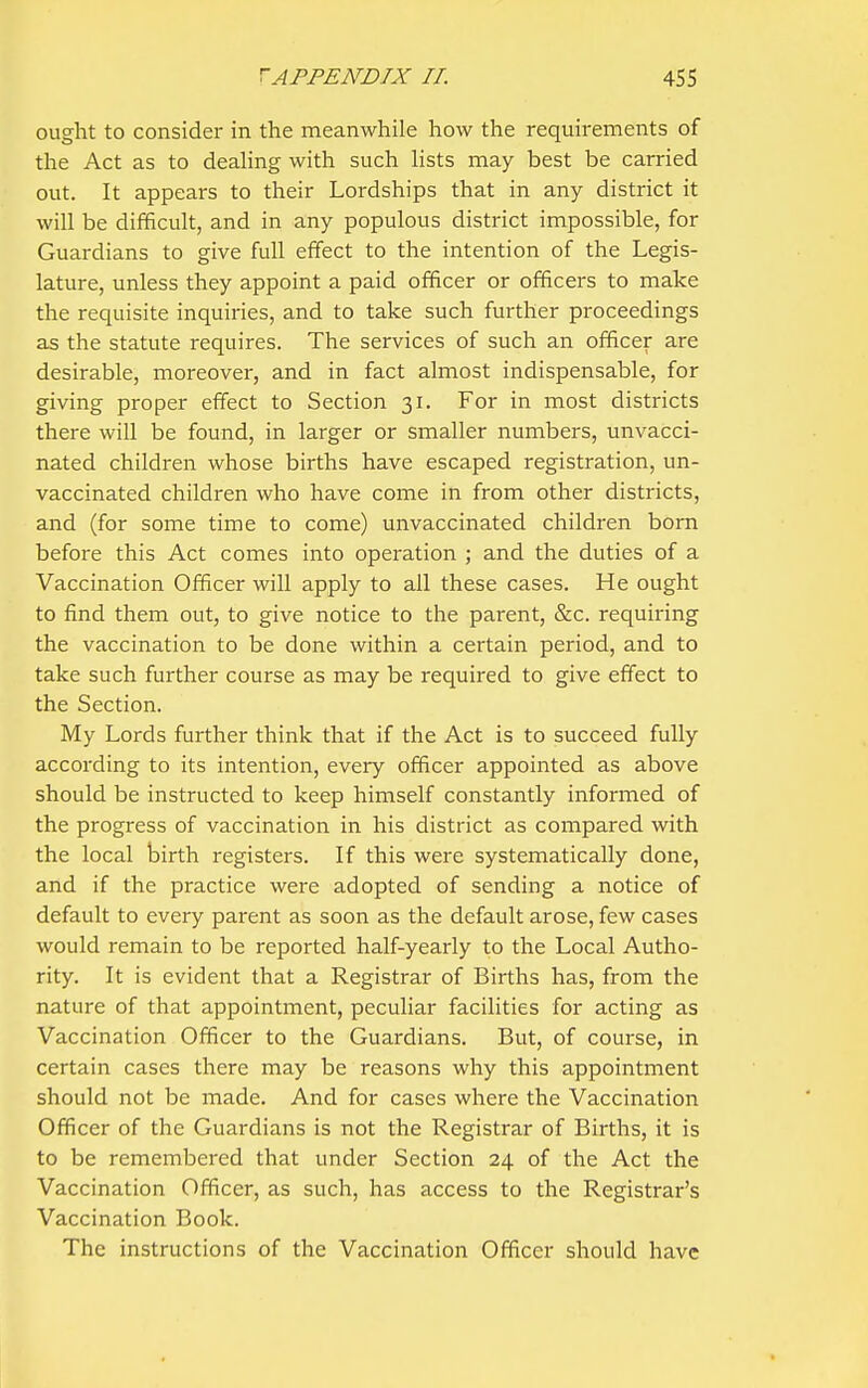ought to consider in the meanwhile how the requirements of the Act as to deahng with such hsts may best be carried out. It appears to their Lordships that in any district it will be difficult, and in any populous district impossible, for Guardians to give full effect to the intention of the Legis- lature, unless they appoint a paid officer or officers to make the requisite inquiries, and to take such further proceedings as the statute requires. The services of such an officer are desirable, moreover, and in fact almost indispensable, for giving proper effect to Section 31. For in most districts there will be found, in larger or smaller numbers, unvacci- nated children whose births have escaped registration, un- vaccinated children who have come in from other districts, and (for some time to come) unvaccinated children born before this Act comes into operation ; and the duties of a Vaccination Officer will apply to all these cases. He ought to find them out, to give notice to the parent, &c. requiring the vaccination to be done within a certain period, and to take such further course as may be required to give effect to the Section. My Lords further think that if the Act is to succeed fully according to its intention, eveiy officer appointed as above should be instructed to keep himself constantly informed of the progress of vaccination in his district as compared with the local birth registers. If this were systematically done, and if the practice were adopted of sending a notice of default to every parent as soon as the default arose, few cases would remain to be reported half-yearly to the Local Autho- rity. It is evident that a Registrar of Births has, from the nature of that appointment, peculiar facilities for acting as Vaccination Officer to the Guardians. But, of course, in certain cases there may be reasons why this appointment should not be made. And for cases where the Vaccination Officer of the Guardians is not the Registrar of Births, it is to be remembered that under Section 24 of the Act the Vaccination Officer, as such, has access to the Registrar's Vaccination Book. The instructions of the Vaccination Officer should have