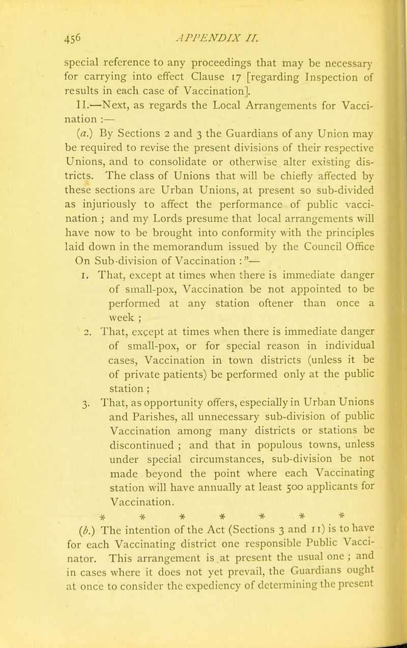 special reference to any proceedings that may be necessary for carrying into effect Clause 17 [regarding Inspection of results in each case of Vaccination]. II.—Next, as regards the Local Arrangements for Vacci- nation :— (ff.) By Sections 2 and 3 the Guardians of any Union may be required to revise the present divisions of their respective Unions, and to consolidate or otherwise alter existing dis- tricts. The class of Unions that will be chiefly affected by these sections are Urban Unions, at present so sub-divided as injuriously to affect the performance of public vacci- nation ; and my Lords presume that local arrangements will have now to be brought into conformity with the principles laid down in the memorandum issued by the Council Office On Sub-division of Vaccination :— 1. That, except at times when there is iinmediate danger of small-pox, Vaccination be not appointed to be performed at any station oftener than once a week ; 2. That, except at times when there is immediate danger of small-pox, or for special reason in individual cases. Vaccination in town districts (unless it be of private patients) be performed only at the public station; 3. That, as opportunity offers, especially in Urban Unions and Parishes, all unnecessary sub-division of public Vaccination among many districts or stations be discontinued ; and that in populous towns, unless under special circumstances, sub-division be not made beyond the point where each Vaccinating station will have annually at least 500 applicants for Vaccination. # * * * * * * {b) The intention of the Act (Sections 3 and 11) is to have for each Vaccinating district one responsible Public Vacci- nator. This arrangement is at present the usual one ; and in cases where it does not yet prevail, the Guardians ought at once to consider the expediency of determining the present