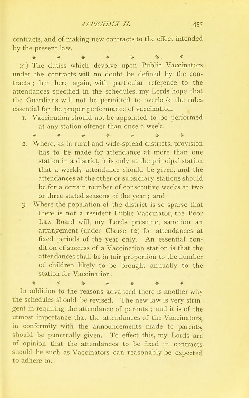 contracts, and of making new contracts to the effect intended by the present law. * * * * # * * (c.) The duties which devolve upon Public Vaccinators under the contracts will no doubt be defined by the con- tracts ; but here again, with particular reference to the attendances specified in the schedules, my Lords hope that the Guardians will not be permitted to overlook the rules essential for the proper performance of vaccination. 1. Vaccination should not be appointed to be performed at any station oftener than once a week. * * # -A- * * * 2. Where, as in rural and wide-spread districts, provision has to be made for attendance at more than one station in a district, it is only at the principal station that a weekly attendance should be given, and the attendances at the other or subsidiary stations should be for a certain number of consecutive weeks at two or three stated seasons of the year ; and 3. Where the population of the district is so sparse that there is not a resident Public Vaccinator, the Poor Law Board will, my Lords presume, sanction an arrangement (under Clause 12) for attendances at fixed periods of the year only. An essential con- dition of success of a Vaccination station is that the attendances shall be in fair proportion to the number of children likely to be brought annually to the station for Vaccination. ******* In addition to the reasons advanced there is another why the schedules should be revised. The new law is very strin- gent in requiring the attendance of parents ; and it is of the utmost importance that the attendances of the Vaccinators, in conformity with the announcements made to parents, should be punctually given. To effect this, my Lords are of opinion that the attendances to be fixed in contracts should be such as Vaccinators can reasonably be expected to adhere to.