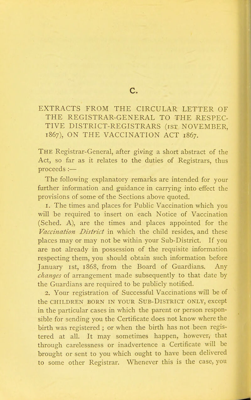 c. EXTRACTS FROM THE CIRCULAR LETTER OF THE REGISTRAR-GENERAL TO THE RESPEC- TIVE DISTRICT-REGISTRARS (iST NOVEMBER, 1867), ON THE VACCINATION ACT 1867. The Registrar-General, after giving a short abstract of the Act, so far as it relates to the duties of Registrars, thus proceeds :— The following explanatory remarks are intended for your further information and guidance in carrying into effect the provisions of some of the Sections above quoted. 1. The times and places for Public Vaccination which you will be required to insert on each Notice of Vaccination (Sched. A), are the times and places appointed for the Vaccination District in which the child resides, and these places may or may not be within your Sub-District. If you are not already in possession of the requisite information respecting them, you should obtain such information before January ist, 1868, from the Board of Guardians. Any changes of arrangement made subsequently to that date by the Guardians are required to be publicly notified. 2. Your registration of Successful Vaccinations will be of the CHILDREN BORN IN YOUR SUB-DlSTRICT ONLY, except in the particular cases in which the parent or person respon- sible for sending you the Certificate does not know where the birth was registered ; or when the birth has not been regis- tered at all. It may sometimes happen, however, that through carelessness or inadvertence a Certificate will be brought or sent to you which ought to have been delivered to some other Registrar. Whenever this is the case, you