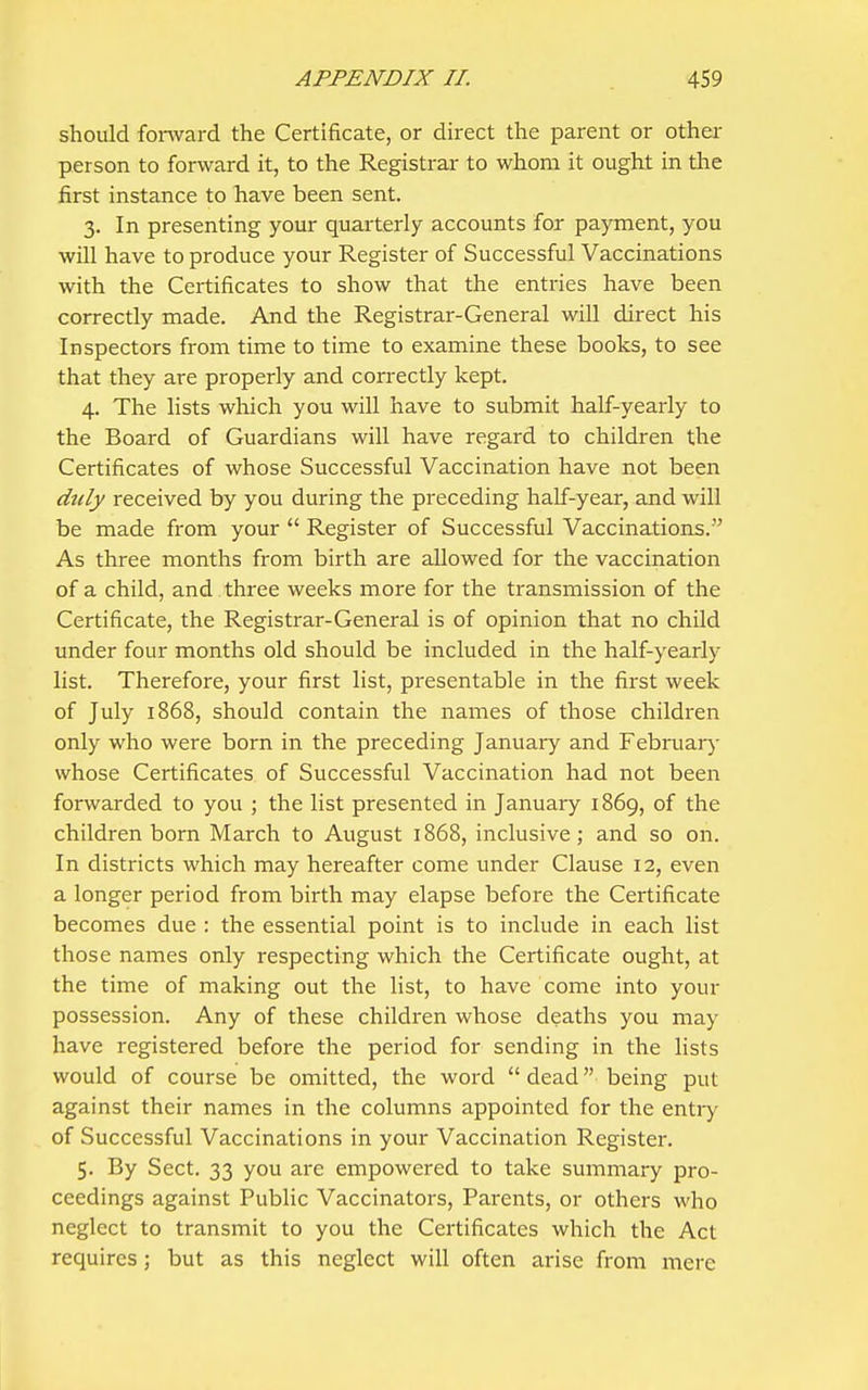 should forward the Certificate, or direct the parent or other person to forward it, to the Registrar to whom it ought in the first instance to have been sent. 3. In presenting your quarterly accounts for payment, you will have to produce your Register of Successful Vaccinations with the Certificates to show that the entries have been correctly made. And the Registrar-General will direct his Inspectors from time to time to examine these books, to see that they are properly and con-ectly kept. 4. The lists which you will have to submit half-yearly to the Board of Guardians will have regard to children the Certificates of whose Successful Vaccination have not been duly received by you during the preceding half-year, and will be made from your  Register of Successful Vaccinations. As three months from birth are allowed for the vaccination of a child, and three weeks more for the transmission of the Certificate, the Registrar-General is of opinion that no child under four months old should be included in the half-yearly list. Therefore, your first list, presentable in the first week of July 1868, should contain the names of those children only who were born in the preceding January and February whose Certificates of Successful Vaccination had not been forwarded to you ; the list presented in January 1869, of the children born March to August 1868, inclusive; and so on. In districts which may hereafter come under Clause 12, even a longer period from birth may elapse before the Certificate becomes due : the essential point is to include in each list those names only respecting which the Certificate ought, at the time of making out the list, to have come into your possession. Any of these children whose deaths you may have registered before the period for sending in the lists would of course be omitted, the word dead being put against their names in the columns appointed for the entry of Successful Vaccinations in your Vaccination Register. 5. By Sect. 33 you are empowered to take summary pro- ceedings against Public Vaccinators, Parents, or others who neglect to transmit to you the Certificates which the Act requires ; but as this neglect will often arise from mere