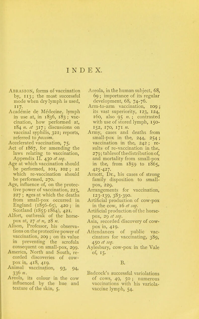 Abrasion, forms of vaccination by, 113; the most successful mode when dry lymph is used, 7; Academie de Medecine, lymph in use at, in 1836, 183 ; vac- cination, how performed at, 184 «. et 317; discussions on vaccinal syphilis, 321; reports, referred io passim. Accelerated vaccination, 75. Act of 1867, for amending the laws relating to vaccination, Appendix II. 430 et seq. Age at which vaccination should be performed, loi, 102 ; at which re-vaccination should be performed, 270. Age, influence of, on the protec- tive power of vaccination, 223, 227 ; ages at which the deaths from small-pox occurred in England (1856-65), 420; in Scotland (1855-1864), 421. Alfort, outbreak of the horse- pox at, 27 et n, 28 «. Alison, Professor, his observa- tions on the protective power of vaccination, 209 ; on its value in preventing the scrofula consequent on small-pox, 299. America, North and South, re- corded discoveries of cow- pox in, 418, 419. Animal vaccination, 93, 94, 336 «. Areola, its colour in the cow influenced by the hue and texture of the skin, 5. Areola, in the human subject, 68, 69 ; importance of its regular development, 68, 74-76. Arm-to-arm vaccination, 109; its vast superiority, 123, 124, 160, also 95 n. ; contrasted with use of stored lymph, 150- 152, 170, 171 n. Army, cases and deaths from small-pox in the, 244, 254; vaccination in the, 242; re- sults of re-vaccination in the, 279; tablesof thedistributionof, and mortality from small-pox in the, from 1S59 to 1865, 425-427. Arnott, Dr., his cases of strong family disposition to small- pox, 229. Arrangements for vaccination, 123-139, 383-390. Artificial production of cow-pox in the cow, id et seq. Artificial production of the horse- pox, 29 et seq. Asia, recorded discovery of cow- pox in, 419. Attendances of public vac- cinators for vaccinating, 389, 450 et seq. Aylesbury, cow-pox in the Vale of, 15- B. Eadcock's successful variolations of cows, 49, 50; numerous vaccinations with his variola- vaccine lymph, 54.