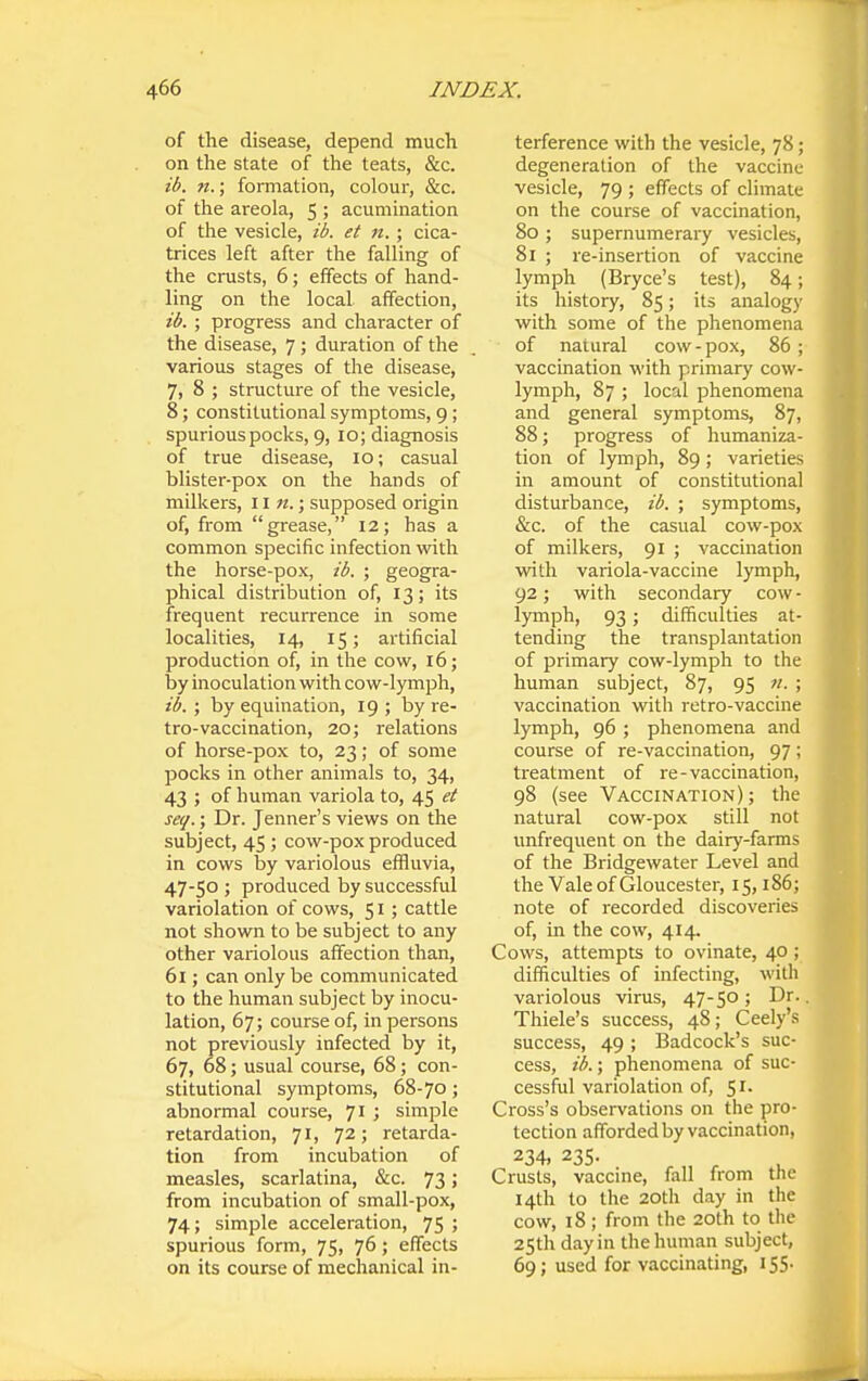 of the disease, depend much on the state of the teats, &c. ib. n.; formation, colour, &c. of the areola, 5 ; acumination of the vesicle, ib. et n.; cica- trices left after the falling of the crusts, 6; effects of hand- ling on the local affection, ib. ; progress and character of the disease, 7 ; duration of the various stages of the disease, 7, 8 ; structure of the vesicle, 8; constitutional symptoms, 9; spurious pocks, 9, 10; diagnosis of true disease, 10; casual blister-pox on the hands of milkers, 11 «.; supposed origin of, from grease, 12; has a common specific infection with the horse-pox, ib. ; geogra- phical distribution of, 13; its frequent recurrence in some localities, 14, 15; artificial production of, in the cow, 16; by inoculation with cow-lymph, ib. ; by equination, 19 ; by re- tro-vaccination, 20; relations of horse-pox to, 23; of some pocks in other animals to, 34, 43 ; of human variola to, 45 et seq.; Dr. Jenner's views on the subject, 45 ; cow-pox produced in cows by variolous effluvia, 47-50 ; produced by successful variolation of cows, 51; cattle not shown to be subject to any other variolous affection than, 61; can only be communicated to the human subject by inocu- lation, 67; course of, in persons not previously infected by it, 67, 68; usual course, 68; con- stitutional symptoms, 68-70 ; abnormal course, 71 ; simple retardation, 71, 72; retarda- tion from incubation of measles, scarlatina, &c. 73; from incubation of small-pox, 74; simple acceleration, 75 ; spurious form, 75, 76; effects on its course of mechanical in- terference with the vesicle, 78; degeneration of the vaccine vesicle, 79 ; effects of climate on the course of vaccination, 80 ; supernumerary vesicles, 81 ; re-insertion of vaccine lymph (Bryce's test), 84; its history, 85; its analog)' with some of the phenomena of natural cow-pox, 86 ; vaccination with primary cow- lymph, 87 ; local phenomena and general symptoms, 87, 88; progress of humaniza- tion of lymph, 89; varieties in amount of constitutional disturbance, ib. ; symptoms, &c. of the casual cow-pox of milkers, 91 ; vaccination vnth variola-vaccine lymph, 92; with secondary cow - lymph, 93; difficulties at- tending the transplantation of primary cow-lymph to the human subject, 87, 95 n. ; vaccination with retro-vaccine lymph, 96 ; phenomena and course of re-vaccination, 97; treatment of re - vaccination, 98 (see Vaccination) ; the natural cow-pox still not unfrequent on the dairy-farms of the Bridgewater Level and the Vale of Gloucester, 15,186; note of recorded discoveries of, in the cow, 414. Cows, attempts to ovinate, 40 ; difficulties of infecting, with variolous virus, 47-50; Dr.. Thiele's success, 48; Ceely's success, 49; Badcock's suc- cess, ib.; phenomena of suc- cessful variolation of, '^i. Cross's observations on the pro- tection afforded by vaccination, 234, 235. Crusts, vaccine, fall from the 14th to the 20th day in the cow, 18 ; from the 20th to the 25th day in the human subject,