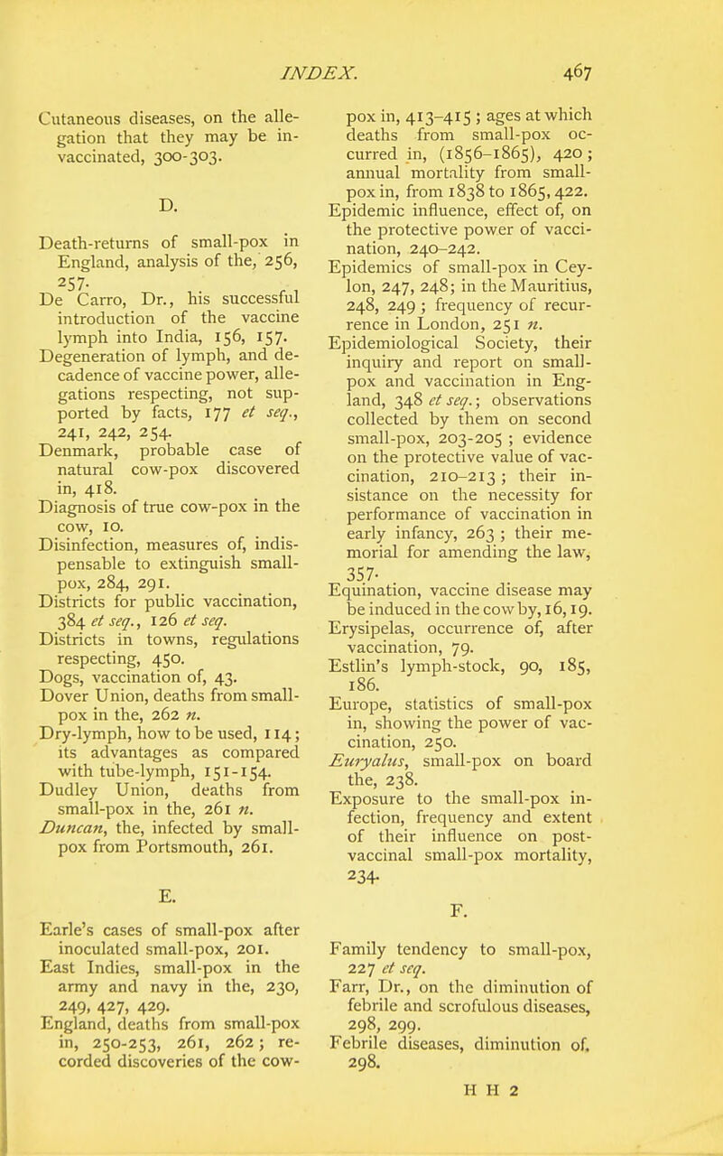 Cutaneous diseases, on the alle- gation that they may be in- vaccinated, 300-303. D. Death-returns of small-pox in England, analysis of the, 256, 257- De Carro, Dr., his successful introduction of the vaccine lymph into India, 156, 157. Degeneration of lymph, and de- cadence of vaccine power, alle- gations respecting, not sup- ported by facts, 177 et seq., 241, 242, 254. Denmark, probable case of natural cow-pox discovered in, 418. Diagnosis of true cow-pox in the cow, 10. Disinfection, measures of, indis- pensable to extinguish small- pox, 284, 291. Districts for public vaccination, 384 et seq., 126 et seq. Districts in towns, regulations respecting, 450. Dogs, vaccination of, 43. Dover Union, deaths from small- pox in the, 262 n. Dry-lymph, how to be used, 114; its advantages as compared with tube-lymph, 151-154. Dudley Union, deaths from small-pox in the, 261 n. Dtmcan, the, infected by small- pox from Portsmouth, 261. E. Earle's cases of small-pox after inoculated small-pox, 201. East Indies, small-pox in the army and navy in the, 230, 249, 427, 429. England, deaths from small-pox in, 250-253, 261, 262; re- corded discoveries of the cow- pox in, 413-415 ; ages at which deaths from small-pox oc- curred in, (1856-1865), 420 ; annual mortality from small- pox in, from 1838 to 1865,422. Epidemic influence, effect of, on the protective power of vacci- nation, 240-242. Epidemics of small-pox in Cey- lon, 247, 248; in the Mauritius, 248, 249 ; frequency of recur- rence in London, 251 n. Epidemiological Society, their inquiry and report on small- pox and vaccination in Eng- land, 348 et seq.; observations collected by them on second small-pox, 203-205 ; evidence on the protective value of vac- cination, 210-213 ; their in- sistance on the necessity for performance of vaccination in early infancy, 263 ; their me- morial for amending the law^ 357- Equination, vaccine disease may be induced in the cow by, 16,19. Erysipelas, occurrence of, after vaccination, 79. Estlin's lymph-stock, go, 185, 186. Europe, statistics of small-pox in, showing the power of vac- cination, 250. Euryabcs, small-pox on board the, 238. Exposure to the small-pox in- fection, frequency and extent of their influence on post- vaccinal small-pox mortality, 234- F. Family tendency to small-pox, 227 et seq. Farr, Dr., on the diminution of febrile and scrofulous diseases, 298, 299. Febrile diseases, diminution of. 298. H H 2