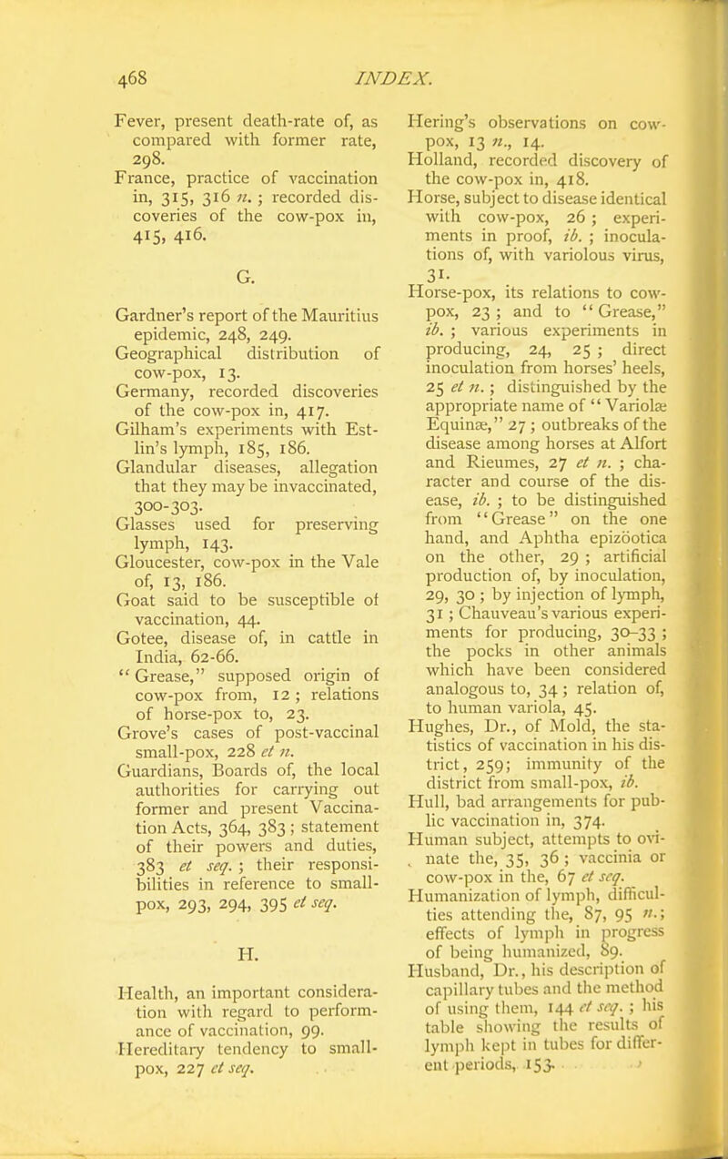 Fever, present death-rate of, as compared with former rate, 298. France, practice of vaccination in, 315) 316 n. ; recorded dis- coveries of the cow-pox in, 415, 416. G. Gardner's report of the Mauritius epidemic, 248, 249. Geographical distribution of cow-pox, 13. Germany, recorded discoveries of the cow-pox in, 417. Gilham's experiments with Est- Hn's lymph, 185, 186. Glandular diseases, allegation that they maybe invaccinated, 300-303. Glasses used for preserving lymph, 143. Gloucester, cow-pox in the Vale of, 13, 186. Goat said to be susceptible of vaccination, 44. Gotee, disease of, in cattle in India, 62-66. Grease, supposed origin of cow-pox from, 12; relations of horse-pox to, 23. Grove's cases of post-vaccinal small-pox, 228 et n. Guardians, Boards of, the local authorities for cariying out former and present Vaccina- tion Acts, 364, 383 ; statement of their powers and duties, 383 et seq. ; their responsi- bilities in reference to small- pox, 293, 294, 395 et seq. H. Health, an important considera- tion witli regard to perform- ance of vaccination, 99. Hereditary tendency to small- pox, 227 ct seq. Hering's observations on cow- pox, 13 n., 14. Holland, recorded discovery of the cow-pox in, 418. Horse, subject to disease identical with cow-pox, 26; experi- ments in proof, ib. ; inocula- tions of, with variolous virus, Horse-pox, its relations to cow- pox, 23; and to Grease, ib. ; various experiments in producing, 24, 25 ; direct inoculation from horses' heels, 25 et n. ; distinguished by the appropriate name of  Variola; Equinse, 27 ; outbreaks of the disease among horses at Alfort and Rieumes, 27 et n. ; cha- racter and course of the dis- ease, ib. ; to be distinguished from Grease on the one hand, and Aphtha epizootica on the other, 29 ; artificial production of, by inoculation, 29, 30 ; by injection of lymph, 31 ; Chauveau's various experi- ments for producing, 30-33 ; the pocks in other animals which have been considered analogous to, 34; relation of, to human variola, 45. Hughes, Dr., of Mold, the sta- tistics of vaccination in his dis- trict, 259; immunity of the district from small-pox, ib. Hull, bad arrangements for pub- lic vaccination in, 374. Human subject, attempts to o^^- , nate the, 35, 36 ; vaccinia or cow-pox in the, 67 seq. Humanization of lymph, difficul- ties attending the, 87, 95 w.; effects of lymph in progress of being humanized, 89. Husband, Dr., his description of capillary tubes and the method of using Ihem, 144 et seq. ; his table sliowiug the results of lymph kept in tubes for differ- ent periods, i53- '