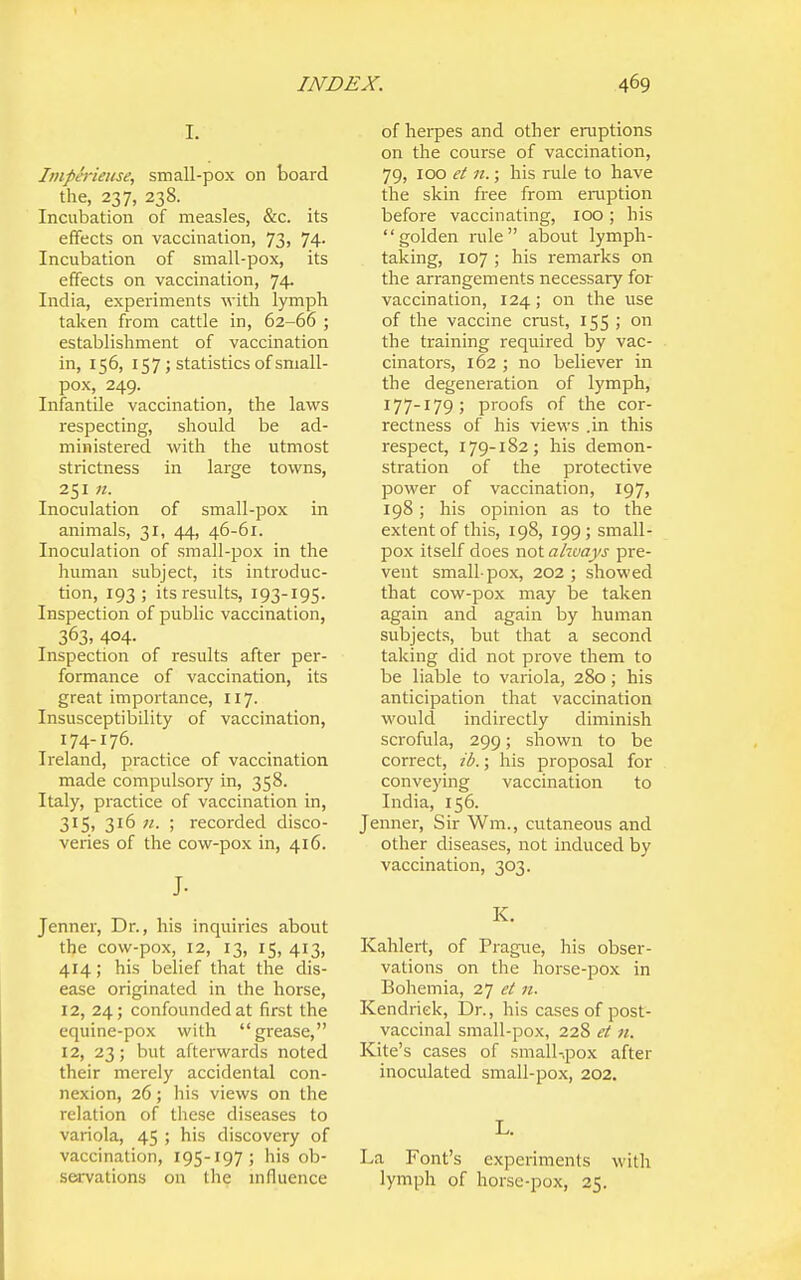 I. Imph'ieiise, small-pox on board the, 237, 238. Incubation of measles, &c. its effects on vaccination, 73, 74. Incubation of small-pox, its effects on vaccination, 74. India, experiments with lymph taken from cattle in, 62-66 ; establishment of vaccination in, 156, 157 J statistics of small- pox, 249. Infantile vaccination, the laws respecting, should be ad- ministered with the utmost strictness in large towns, 251 n. Inoculation of small-pox in animals, 31, 44, 46-61. Inoculation of small-pox in the human subject, its introduc- tion, 193; its results, 193-195. Inspection of public vaccination, 363, 404- Inspection of results after per- formance of vaccination, its great importance, 117. Insusceptibility of vaccination, 174-176. Ireland, practice of vaccination made compulsor}' in, 358. Italy, practice of vaccination in, 315, 316 «. ; recorded disco- veries of the cow-pox in, 416. J- Jenner, Dr., his inquiries about the cow-pox, 12, 13, 15, 413, 414; his belief that the dis- ease originated in the horse, 12, 24; confounded at first the equine-pox with grease, 12, 23; but afterwards noted their merely accidental con- nexion, 26; his views on the relation of these diseases to variola, 45 ; his discovery of vaccination, 195-197; his ob- seiTvations on the mfluence of herpes and other eruptions on the course of vaccination, 79, 100 et 11.; his rule to have the skin free from einiption before vaccinating, 100; his golden rule about lymph- taking, 107 ; his remarks on the arrangements necessary for vaccination, 124; on the use of the vaccine crust, 155 > on the training required by vac- cinators, 162 ; no believer in the degeneration of lymph, 177-179; proofs of the cor- rectness of his views .in this respect, 179-182; his demon- stration of the protective power of vaccination, 197, 198; his opinion as to the extent of this, 198, 199; small- pox itself does not ahvays pre- vent small-pox, 202 ; showed that cow-pox may be taken again and again by human subjects, but that a second taking did not prove them to be liable to variola, 280; his anticipation that vaccination would indirectly diminish scrofula, 299; shown to be correct, ib.; his proposal for conveying vaccination to India, 156. Jenner, Sir Wm., cutaneous and other diseases, not induced by vaccination, 303. K. Kahlert, of Prague, his obser- vations on the horse-pox in Bohemia, 27 et n. Kendriek, Dr., his cases of post- vaccinal small-pox, 22S et n. Kite's cases of small-,pox after inoculated small-pox, 202, L. La Font's experiments with lymph of horsc-pox, 25.