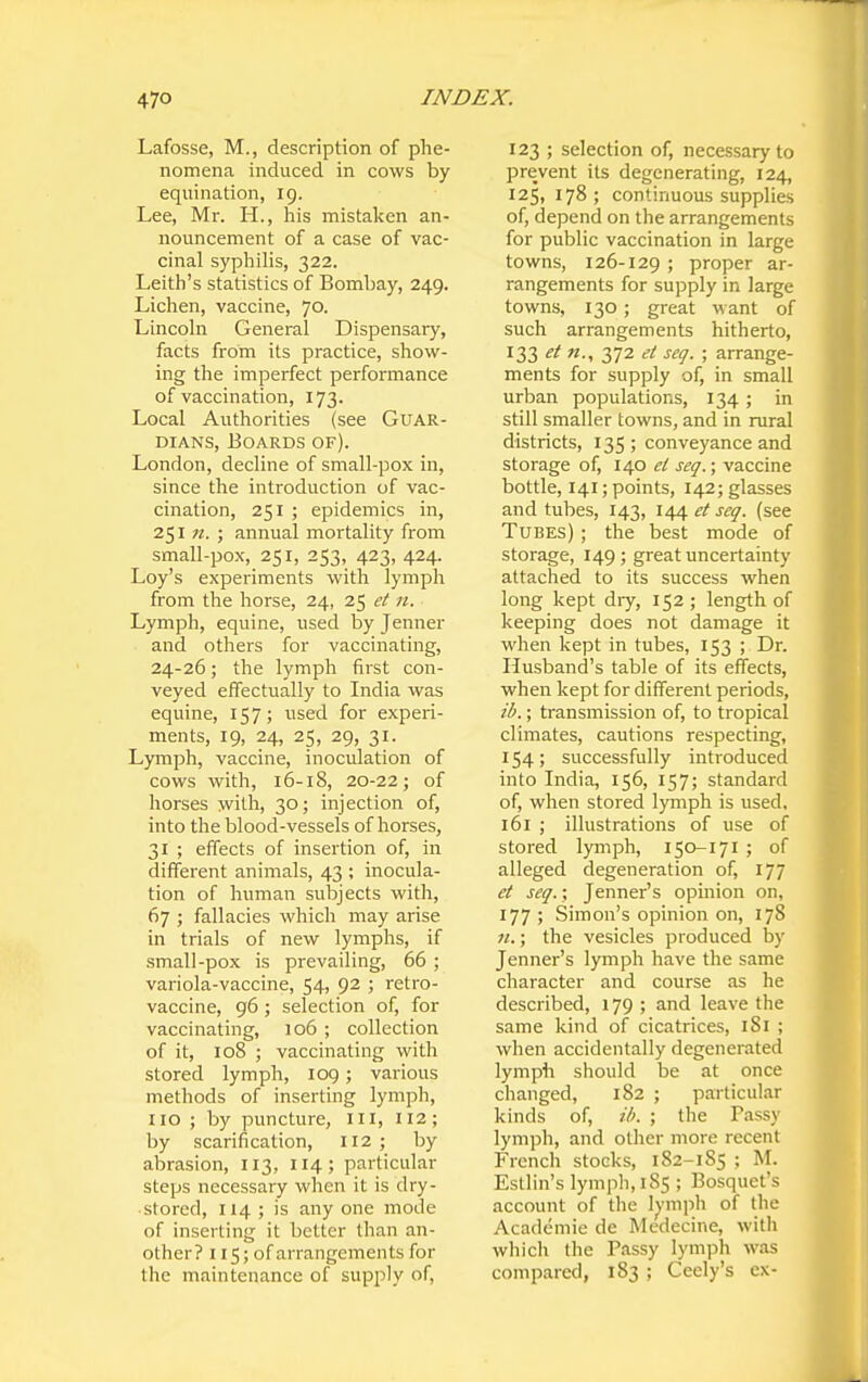 Lafosse, M., description of phe- nomena induced in cows by equination, 19. Lee, Mr. H., his mistaken an- nouncement of a case of vac- cinal syphilis, 322. Leith's statistics of Bombay, 249. Lichen, vaccine, 70. Lincoln General Dispensary, facts from its practice, show- ing the imperfect performance of vaccination, 173. Local Authorities (see Guar- dians, Boards of). London, decline of small-pox in, since the introduction of vac- cination, 251 ; epidemics in, 251 n. ; annual mortality from small-pox, 251, 253, 423, 424. Loy's experiments with lymph from the horse, 24, 25 et 11. Lymph, equine, used by Jenner and others for vaccinating, 24-26; the lymph first con- veyed eifectually to India was equine, 157; used for experi- ments, 19, 24, 25, 29, 31. Lymph, vaccine, inoculation of cows with, 16-18, 20-22; of horses with, 30; injection of, into the blood-vessels of horses, 31 ; effects of insertion of, in different animals, 43 ; inocula- tion of human subjects with, 67 ; fallacies which may arise in trials of new lymphs, if small-pox is prevailing, 66 ; variola-vaccine, 54, 92 ; retro- vaccine, 96; selection of, for vaccinating, 106 ; collection of it, 108 ; vaccinating with stored lymph, 109; various methods of inserting lymph, no ; by puncture, in, 112; by scarification, I12 ; by abrasion, 113, 114; particular steps necessary when it is dry- stored, 114 ; is any one mode of inserting it better than an- other? 115; of aiTangements for the maintenance of supply of. 123 ; selection of, necessary to prevent its degenerating, 124, 125, 178 ; continuous supplies of, depend on the arrangements for public vaccination in large towns, 126-129; proper ar- rangements for supply in large towns, 130; great want of such arrangements hitherto, 133 et n., 372 ei seq. ; arrange- ments for supply of, in small urban populations, 134; in still smaller towns, and in rural districts, 135; conveyance and storage of, 140 ei seq.; vaccine bottle, 141; points, 142; glasses and tubes, 143, 144 et seq. (see Tubes) ; the best mode of storage, 149; great uncertainty attached to its success when long kept diy, 152 ; length of keeping does not damage it when kept in tubes, 153 ; Dr. Husband's table of its effects, when kept for different periods, ib.; transmission of, to tropical climates, cautions respecting, 154; successfully introduced into India, 156, 157; standard of, when stored lymph is used. 161 ; illustrations of use of stored lymph, 150-171 ; of alleged degeneration of, 177 et seq.; Jenner's opinion on, 177; Simon's opinion on, 178 w.; the vesicles produced by Jenner's lymph have the same character and course as he described, 179 ; and leave the same kind of cicatrices, iSi ; when accidentally degenerated lymph should be at once changed, 182 ; particular kinds of, Hi. ; the Fassy lymph, and other more recent French stocks, 182-185 ; M. Estlin's lymph, 185 ; Bosquet's account of the 1^'mph of the Academic de Medecine, with which the Passy lymph was compared, 183 ; Ceely's ex-