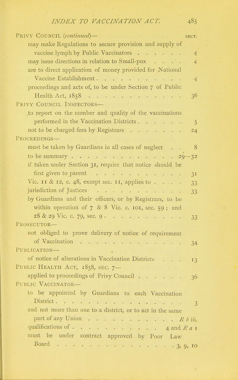 Privy Council {contiimed)— sect. may make Regulations to secure provision and supply of vaccine lymph by Public Vaccinators 4 may issue directions in relation to Small-pox . . . ' . 4 are to direct application of money provided for National Vaccine Establishment 4 proceedings and acts of, to be under Section 7 of Public Health Act, 1858 36 Privy Council Inspectors— ,to report on the number and quality of the vaccinations performed in the Vaccination Districts 5 not to be charged fees by Registrai^s 24 Proceedings— must be taken by Guardians in all cases of neglect . . 8 to be summary 29—32 if taken under Section 31, require that notice should be first given to parent 31 Vic. II & 12, c. 48, except sec. 11, applies to . ... . 33 jurisdiction of Justices 33 by Guardians and their officers, or by Registrars, to be within operation of 7 & 8 Vic. c. loi, sec. 59 ; and 28 & 29 Vic. c. 79, sec. 9 33 Prosecutor— not obliged to prove deliveiy of notice of requirement of Vaccination 34 Publication— , of notice of alterations in Vaccination Districts ... 13 Public Health Act, 1858, sec. 7— applied to proceedings of Privy Council 36 I'uiu.ic Vaccinator— to be appointed by Guardians to each Vaccination District 3 and not more than one to a district, or to act in the same part of any Union Rb\\\. qualifications of 4 and A' a i must be under contract approved by Poor Law ^oard 3, 9, 10