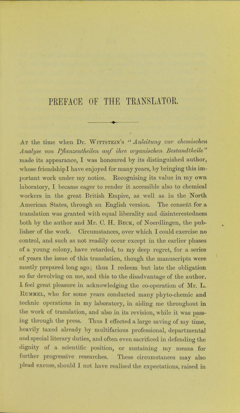 PKEFACE OF THE TRANSLATOK. ^ At the time when Dr. Wittstein's  Anleitung zur chemisc/ien Analyse von Pßanzentheilen auf ihre organischen Bestandtheile made its appearance, I was honoured by its distinguished author, whose friendship I have enjoyed for many years, by bringing this im- portant work under my notice. Recognising its value in my own laboratory, I became eager to render it accessible also to chemical workers in the great British Empire, as well as in the North American States, through an English version. The conseAt for a ti-anslation was granted with equal liberality and disinterestedness both by the author and Mr. C. H. Beck, of Noerdlingen, the pub- lisher of the work. Circumstances, over which I could exercise no control, and such as not readily occur except in the earlier phases of a young colony, have retarded, to my deep regret, for a series of years the issue of this translation, though the manuscripts were mostly prepared long ago; thus I redeem but late the obligation so far devolving on me, and this to the disadvantage of the author. I feel great pleasure in acknowledging the co-operation of Mr. L. PtUMMEL, who for some years conducted many phyto-chemic and technic operations in my laboratory, in aiding me throughout in the work of translation, and also in its revision, while it was pass- ing through the press. Thus I efiected a large saving of my time, heavily taxed already by multifarious professional, departmental and special literary duties, and often even sacrificed in defending the dignity of a scientific position, or sustaining my means for further progressive researches. These circumstances may also plead excuse, should I not have realised the expectations, raised in