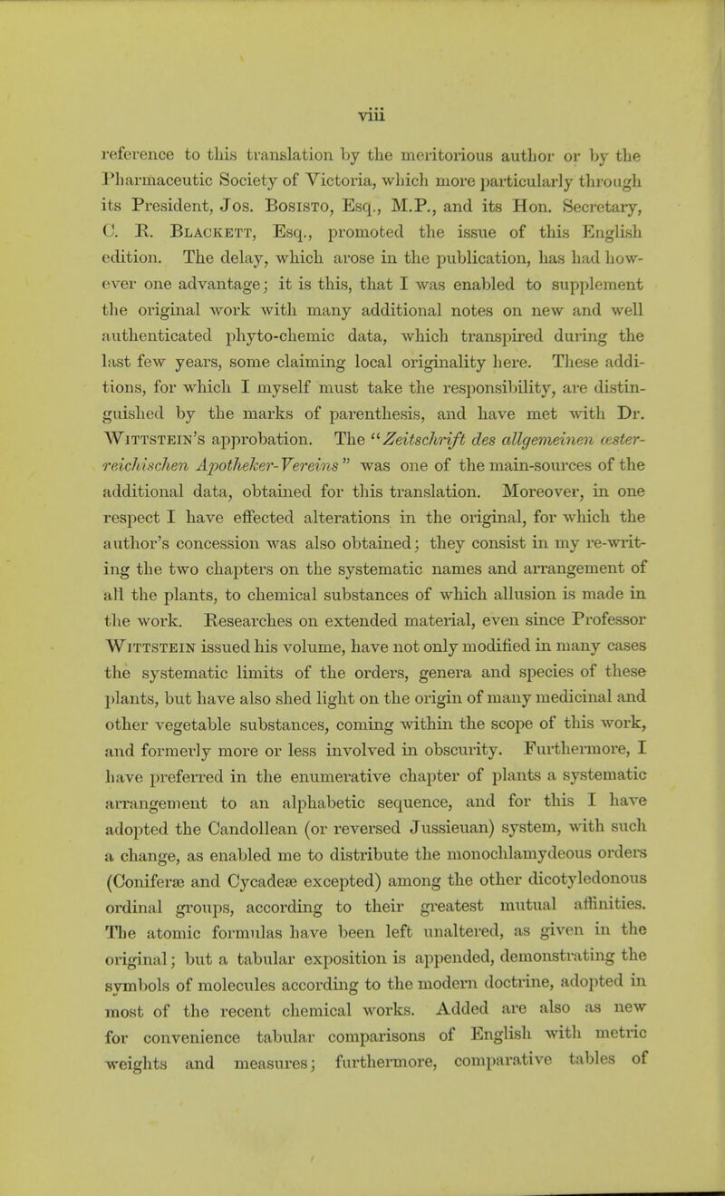 VUl reference to this translation hj the meritoiious author or by the Pharmaceutic Society of Victoria, which more particularly through its President, Jos. Bosisto, Esq., M.P., and its Hon. Secretary, C B, Blackett, Esq., promoted the issue of this English edition. The delay, which arose in the publication, has had how- ever one advantage; it is this, that I was enabled to supplement the original woi-k with many additional notes on new and well authenticated phyto-chemic data, which transpired during the last few years, some claiming local originality here. These addi- tions, for which I myself must take the responsibility, are distin- guished by the marks of parenthesis, and have met with Dr. Wittstein's approbation. The '^Zeitschrift des allgemeinen (ester- reichischen Äjyotheker- Vereins  was one of the main-sources of the additional data, obtained for this translation. Moreover, in one respect I have effected alterations in the oiiginal, for which the author's concession was also obtained; they consist in my re-writ- ing the two chapters on the systematic names and arrangement of all the plants, to chemical substances of which allusion is made in tlie work. Researches on extended material, even since Professor WiTTSTEiN issued his volume, have not only modified in many cases the systematic limits of the orders, genera and species of these j)lants, but have also shed light on the origin of many medicinal and other vegetable substances, coming within the scope of this work, and formerly more or less involved in obscurity. Furthermore, I have preferred in the enumerative chapter of plants a systematic arrangement to an alphabetic sequence, and for this I have adopted the Candollean (or reversed Jussieuan) system, with such a change, as enabled me to distribute the monochlamydeous ordere (Coniferaj and Cycadese excepted) among the other dicotyledonous ordinal gi'oiips, according to their greatest mutual affinities. Tlie atomic formulas have been left unaltered, as given in the original; but a tabular exposition is appended, demonstrating the symbols of molecules according to the modern doctrine, adopted in most of the recent chemical works. Added are also as new for convenience tabular comparisons of English with metric weights and measures; furthermore, comparative tables of