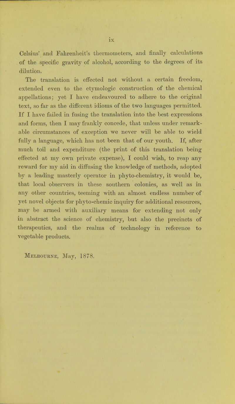 Celsius' and Fahrenheit's thermometers, and finally calculations of the specific gravity of alcohol, according to the degrees of its dilution. The translation is efi'ected not without a certain freedom, extended even to the etymologic construction of the chemical appellations; yet T have endeavoured to adhere to the original text, so far as the different idioms of the two languages permitted. If I have failed in fusing the translation into the best expressions and forms, then I may frankly concede, that unless under remark- able circumstances of exception we never will be able to wield fully a language, which has not been that of our youth. If, after much toil and expenditure (the print of this translation being effected at my own private expense), I could wish, to reap any reward for my aid in diffusing the knowledge of methods, adopted by a leading masterly operator in phyto-chemistry, it would be, that local observers in these southern colonies, as well as in any other countries, teeming with an almost endless number of yet novel objects for phyto-chemic inquiry for additional resources, may be armed with auxiliary means for extending not only in abstract the science of chemistry, but also the precincts of therapeutics, and the realms of technology in reference to vegetable products. Melbourne, JMay, 1878.