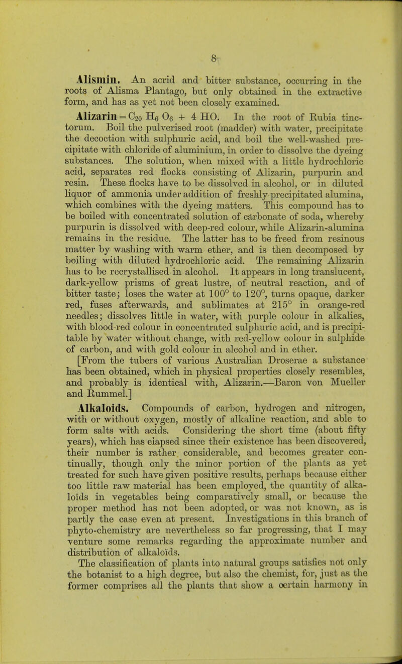 Alisniin. An acrid and bitter substance, occurring in the roots of Alisma Plantago, but only obtained in the extractive form, and has as yet not been closely examined. Alizarin = C20 He Oe + 4 HO. In the root of Rubia tinc- torum. Boil the pulverised root (madder) with water, precipitate the decoction with sulphuric acid, and boil the well-washed pre- cipitate with chloride of aluminium, in order to dissolve the dyeing substances. The solution, when mixed with a little hydrochloric acid, separates red flocks consisting of Alizarin, purpurin and resin. These flocks have to be dissolved in alcohol, or in diluted liquor of ammonia under addition of freshly precipitated alumina, which combines with the dyeing matters. This compound has to be boiled with concentrated solution of carbonate of soda, whereby purpurin is dissolved with deep-red colour, while Alizarin-alumina remains in the residue. The latter has to be freed from resinous matter by washing with warm ether, and is then decomposed by boiling with diluted hydrochloric acid. The remaining Alizarin has to be recrystallised in alcohol. It appears in long translucent, dark-yellow prisms of great lustre, of neutral reaction, and of bitter taste; loses the water at 100° to 120, turns opaque, darker red, fuses afterwards, and sublimates at 215° in orange-red needles; dissolves little in water, with purple colour in alkalies, with blood-red colour in concentrated sulphuric acid, and is precijii- table by water without change, with red-yellow colour in sulphide of carbon, and with gold colour in alcohol and in ether. [From the tubers of various Australian Droserae a substance has been obtained, which in physical properties closely resembles, and probably is identical with. Alizarin.—Baron von Mueller and Rummel.] Alkaloids. Compounds of carbon, hydrogen and nitrogen, with or without oxygen, mostly of alkaline reaction, and able to form salts with acids. Considering the short time (about fifty years), which has elapsed since their existence has been discovered, their number is rather considerable, and becomes greater con- tinually, though only the minor portion of the plants as yet treated for such have given positive resvdts, perhaps because either too little raw material has been employed, the quantity of alka- loids in vegetables being comparatively small, or because the proper method has not been adojated, or was not known, as is partly the case even at present. Investigations in this bi-anch of phyto-chemistry are nevertheless so far progressing, that I may venture some remarks regarding the approximate number and distribution of alkaloids. The classification of plants into natural gi'oups satisfies not only the botanist to a high degi-ee, but also the chemist, for, just as the former comprises all the plants that show a oertaiii harmony in