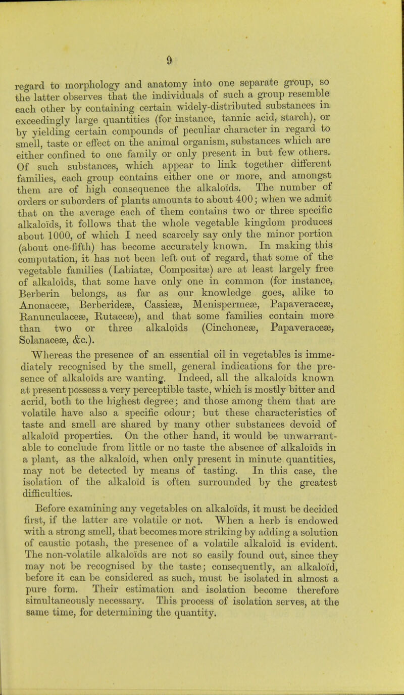 re^^ard to morphology and anatomy into one separate gi'oup, so the latter observes that the individuals of such a group resemble each other by containing certain widely-distributed substances in exceedingly large quantities (for instance, tannic acid, starch), or by yielding certain compounds of peculiar character in regard to smell, taste or effect on the animal organism, substances which are either confined to one family or only present in but few others. Of such substances, which appear to link together different families, each group contains either one or more, and amongst them are of high consequence the alkaloids. The number of orders or suborders of plants amounts to about 400; when we admit that on the average each of them contains two or three specific alkaloids, it follows that the whole vegetable kingdom produces about 1000, of which I need scarcely say only the minor portion (about one-fifth) has become accurately known. In making this computation, it has not been left out of regard, that some of the vegetable families (Labiatse, Compositse) are at least largely free of alkaloids, that some have only one in common (for instance, Berberin belongs, as far as our knowledge goes, alike to Anonacese, Berberidese, Cassiese, Menispermese, Papaveracese, Banunculacese, Butacese), and that some families contain more than two or three alkaloids (Cinchonese, Papaveracese, Solanacese, &c.). Whereas the presence of an essential oil in vegetables is imme- diately recognised by the smell, general indications for the pre- sence of alkaloids are wanting. Indeed, all the alkaloids known at present possess a very perceptible taste, which is mostly bitter and acrid, both to the highest degree j and those among them that are volatile have also a specific odour; but these characteristics of taste and smell are shared by many other substances devoid of alkaloid properties. On the other hand, it would be unwarrant- able to conclude from little or no taste the absence of alkaloids in a plant, as the alkaloid, when only present in minute quantities, may not be detected by means of tasting. In this case, the isolation of the alkaloid is often surrounded by the greatest difficulties. Before examining any vegetables on alkaloids, it must be decided first, if the latter are volatile or not. When a herb is endowed with a strong smell, that becomes more striking by adding a solution of caustic potash, the presence of a volatile alkaloid is evident. The non-volatile alkaloids are not so easily found out, since they may not be recognised by the taste; consequently, an alkaloid, before it can be considered as such, must be isolated in almost a pure form. Their estimation and isolation become therefore simultaneously necessary. Tljis process of isolation serves, at the same time, for determining the quantity.