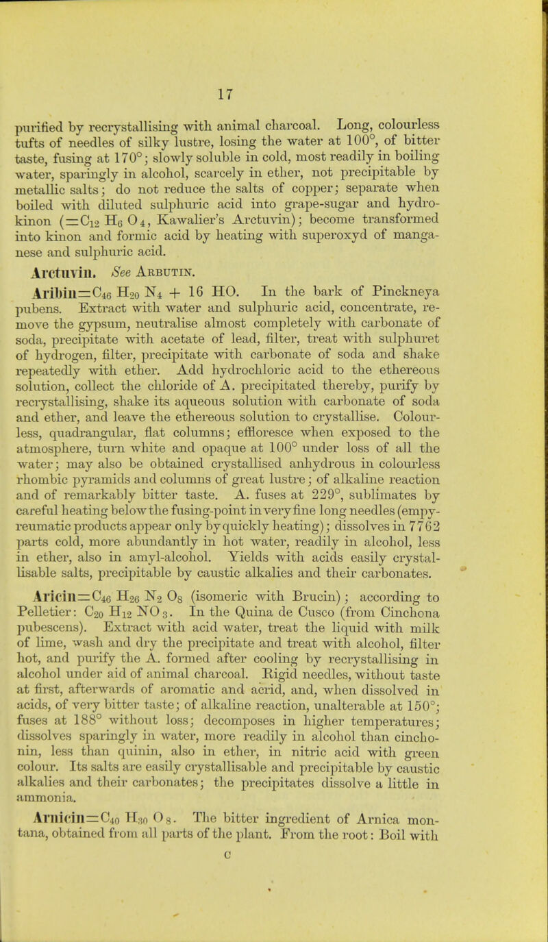 purified by recrystallising with animal charcoal. Long, colourless tufts of needles of silky lustre, losing the water at 100°, of bitter taste, fusing at 170°; slowly soluble in cold, most readily in boiling water, sparingly in alcohol, scarcely in ether, not precipitable by metallic salts; do not reduce the salts of copper; separate when boiled with diluted sulphuric acid into grape-sugar and hydro- kinon (=:Ci2 He O4, Kawalier's Arctuvin); become transformed into kinon and formic acid by heating with superoxyd of manga- nese and sulphuric acid. Arctuvin. &ee Arbutin. Aril)ill=C46 H90 N4 + 16 HO. In the bark of Pinckneya pubens. Extract with water and sulphuric acid, concentrate, re- move the gypsum, neutralise almost completely with carbonate of soda, precipitate with acetate of lead, filter, treat with sulphuret of hych'ogen, filter, precipitate with carbonate of soda and shake repeatedly with ether. Add hydrochloric acid to the ethereous solution, collect the chloride of A. precipitated thereby, purify by recrystallising, shake its aqueous solution with carbonate of soda and ether, and leave the ethereous solution to crystallise. Colour- less, quadrangular, flat columns; efiloresce when exposed to the atmosphere, turn white and opaque at 100° under loss of all the water; may also be obtained crystallised anhydrous in colourless rhombic pyramids and columns of great lustre; of alkaline reaction and of remarkably bitter taste. A. fuses at 229°, sublimates by careful heating below the fusing-point in very fine long needles (emj^y- reumatic products appear only by quickly heating); dissolves in 7762 I)arts cold, more abundantly in hot water, readily in alcohol, less in ether, also in amyl-alcohol. Yields with acids easily crystal- Usable salts, precipitable by caustic alkalies and their carbonates. Aricill=C46 H26 N2 0% (isomeric with Brucin); according to Pelletier: C20 H12 NO 3. In the Quina de Cusco (from Cinchona pubescens). Exti^act with acid water, treat the liquid with milk of lime, wash and dry the precipitate and treat with alcohol, filter hot, and purify the A. formed after cooling by recrystallising in alcohol under aid of animal charcoal. Rigid needles, without taste at first, afterwards of aromatic and acrid, and, when dissolved in acids, of very bitter taste; of alkaline reaction, unalterable at 150°; fuses at 188° without loss; decomposes in higher temperatures; dissolves sparingly in water, more readily in alcohol than cinch 0- nin, less than quinin, also in ether, in nitric acid with green colour. Its salts are easily crystallisable and precipitable by caustic alkalies and their carbonates; the precipitates dissolve a little in ammonia. Arilidll=C4o H:?n 0«. The bitter ingredient of Arnica mon- tana, obtained from all pai-ts of the plant. From the root: Boil with c