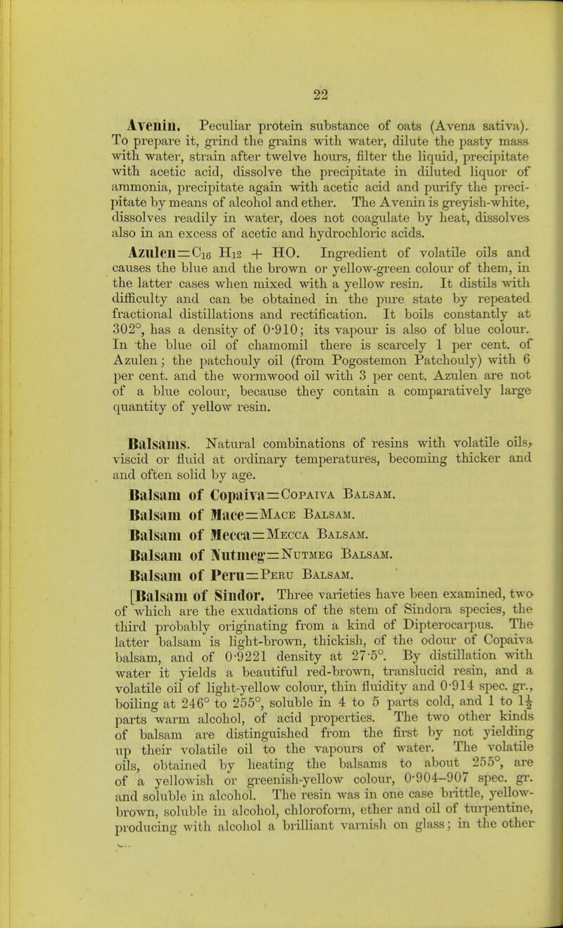 Aveilill. Peculiar protein substance of oats (Avena sativa). To prepare it, grind the grains with water, dilute the pasty mass with water, strain after twelve hours, filter the liquid, precipitate with acetic acid, dissolve the precipitate in diluted liquor of ammonia, precipitate again with acetic acid and purify the preci- pitate by means of alcohol and ether. The Avenin is gi-eyish-white, dissolves readily in water, does not coagulate by heat, dissolves also in an excess of acetic and hydrochloric acids. Azulen=:Ci6 H12 + HO. Ingredient of volatile oils and causes the blue and the brown or yellow-green colour of them, in the latter cases when mixed with a yellow resin. It distils with difficulty and can be obtained in the pure state by repeated fractional distillations and rectification. It boils constantly at 302°, has a density of 0'910; its vapour is also of blue colour. In the blue oil of chamomil there is scarcely 1 per cent, of Azulen; the patchouly oil (from Pogostemon Patchouly) with 6 per cent, and the wormwood oil with 3 per cent. Azulen are not of a blue colour, because they contain a comparatively large quantity of yellow resin. Balsams. Natural combinations of resins with volatUe oils^ viscid or fluid at ordinary temperatures, becoming thicker and and often solid by age. Balsam of Copaiva=CopAn A Balsam. Balsaui of Mace=Mace Balsam. Balsam of Mecca=Mecca Balsam. Balsam of Nutmeg*=Nutmeg Balsam. Balsam of Peru=Peru Balsam. [Balsam of Sindor. Three varieties have been examined, two of which are the exudations of the stem of Sindora species, the thii'd probably originating from a kind of Dipterocarpus. The latter balsam is light-brown, thickish, of the odour of Copaiva balsam, and of 0-9221 density at 27-5° By distillation with water it yields a beautiful red-brown, translucid resin, and a volatile oil of light-yellow colour, thin fluidity and 0-914 spec. gi\, boiling at 246° to 255°, soluble in 4 to 5 parts cold, and 1 to 1^ parts warm alcohol, of acid properties. The two other^ kinds of balsam are distinguished from the firat by not yielding up their volatile oil to the vapours of water. The volatile oils, obtained by heating the balsams to about 255° are of a yellowish or gi-eenish-yellow colour, 0-904-907 spec. gi\ and soluble in alcohol. The resin was in one case brittle, yellow- brown, soluble in alcohol, chloroform, ether and oil of turpentine, producing with alcohol a brilliant varnish on glass; in the other