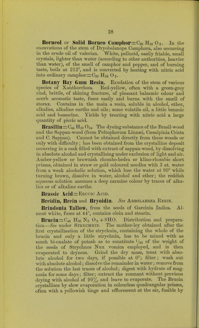 Boriieol or Solid Borneo Caiiii»liorrrC2o Hig O2. In the excavations of tlie stem of Dryobalanops Campliora, also occurring in the crude oil of valerian. White, pellucid, easily friable, small crystals, lighter than water (according to other authorities, heavier than water), of the smell of camphor and pepper, and of burning taste, boils at 212° and is converted by heating with nitric acid into ordinary camphor =:C2o Hie 02- Botany Bay Gum Resin. Exudation of the stem of various species of Xanthorrhoea. Red-yellow, often with a gi-een-gi-ey rind, brittle, of shining fracture, of jileasant balsamic odour and acerb aromatic taste, fuses easily and burns with the smell of storax. Contains in the main a resin, soluble in alcohol, ether, alkalies, alkaline earths and oils; some volatile oil, a little benzoic acid and bassorine. Yields by treating with nitric acid a large quantity of picric acid. Brasilin=: C44 H20 O14. The dyeing substance of the Brasil-wood and the Sappan-wood (from Peltophorum Linnsei, Csesalpinia Crista and C. Sappan). Cannot be obtained directly from these woods or only with difficulty; has been obtained from the crystalline deposit occurring in a cask filled with extract of sappan-wood, by dissolving in absolute alcohol and crystallising under exclusion of light and air. Amber-yellow or brownish rliombo-hedra or klino-rhombic short jnisms, obtained in straw or gold coloured needles with 3 at. water from a weak alcoholic solution, which lose the water at 90° while turning brown, dissolve in water, alcohol and ether; the reddish aqueous solution assumes a deep carmine colovu' by traces of alka- lies or of alkaline earths. Brassic Acifl=:ERucic Acid. Breitlin, Brein and Bryoidin. See Arbolabrea Resin. Brindonia Tallow, from the seeds of Garcinia Indica. Al- most white, fuses at 44°, contains olein and stearin. Brucin=C46 H26 N2 Os+SHO. Distribution and prepara- tion—See under Strychnin. The mother-ley obtained after the first crystallisation of the strychnin, containing the whole of the brucin and only a little strychnin, has to be mixed with as much bi-oxalate of potash as to constitute 1/50 of the weight of the seeds of Strychnos Nux vomica employed, and is then evaporated to dryness. Grind the dry mass, treat with abso- lute alcohol for two days, if possible at 0°; filter; wash out with absolute alcohol; dissolve the remainder in water; remove from the solution the last traces of alcohol; digest with hydrate of mag- nesia for some days; filter; extract the remnant without previous drying with alcohol of 90%, and leave to evaporate. The Brucin crystallises by slow evaporation in colourless quadrangular prisms, often with a yellowish tinge and efflorescent at the air, fusible by