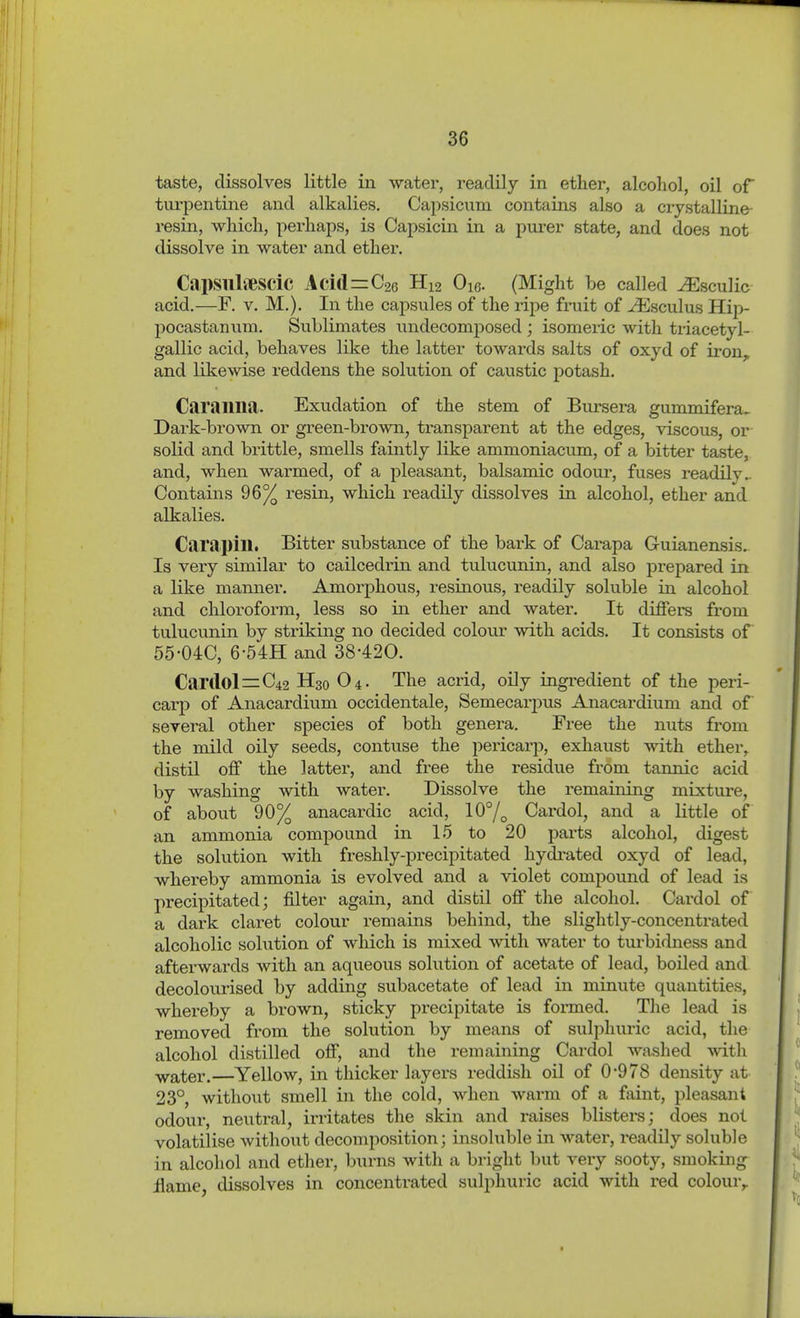 taste, dissolves little in water, readily in ether, alcohol, oil of turpentine and alkalies. Capsicum contains also a crystalline- resin, which, perhaps, is Capsicin in a pm-er state, and does not dissolve in water and ether. CapsnlveSCic Aci(l=C26 H12 Oic. (Might be called ^sculic acid.—F. V. M.). In the capsules of the ripe fruit of ^sculus Hip- pocastanum. Sublimates undecomposed ; isomeiic with triacetyl- gallic acid, behaves like the latter towards salts of oxyd of iron,, and likewise reddens the solution of caustic potash. Caraiina. Exudation of the stem of Bursera gummifera. Dark-brown or green-brown, transparent at the edges, viscous, or solid and brittle, smells faintly like ammoniacum, of a bitter taste, and, when warmed, of a pleasant, balsamic odour, fuses readily.. Contains 96% resin, which readily dissolves in alcohol, ether and alkalies. Carapin. Bitter substance of the bark of Carapa Guianensis. Is very similar to cailcedrin and tulucunin, and also prepared in a like mamier. Amorphous, resinous, readily soluble in alcohol and chloroform, less so in ether and water. It differs from tulucunin by striking no decided colour with acids. It consists of 55-04C, 6-54H and 38420. Car(lol=:C42 H30 O4. The acrid, oily ingredient of the peri- carp of Anacardium occidentale, Semecarjjus Anacardium and of several other species of both genera. Free the nuts from the mild oily seeds, contuse the pericarp, exhaust with ether, distil off the latter, and free the residue from tamiic acid by washing with water. Dissolve the remaining mixture, of about 90% anacardic acid, 10°/^ Cardol, and a little of an ammonia compound in 15 to 20 parts alcohol, digest the solution with freshly-precipitated hydi-ated oxyd of lead, whereby ammonia is evolved and a violet compound of lead is precipitated; filter again, and distil off the alcohol. Cardol of a dark claret colour remains behind, the slightly-concentrated alcoholic sohition of which is mixed with water to turbidness and afterwards Avith an aqueous solution of acetate of lead, boiled and decolourised by adding subacetate of lead in minute quantities, whereby a brown, sticky precipitate is formed. The lead is removed from the solution by means of sulphuric acid, tlie alcohol distilled off, and the remaining Cardol washed -with -yyater.—Yellow, in thicker layers reddish oil of 0*978 density at 23°, without smell in the cold, when warm of a faint, pleasant odour, neutral, irritates the skin and raises blistei-s; does not volatilise without decomposition; insoluble in watei-, readily soluble in alcohol and ether, burns with a bright hnt very sooty, smoking jflame, dissolves in concentrated suljihuric acid with red colour,.