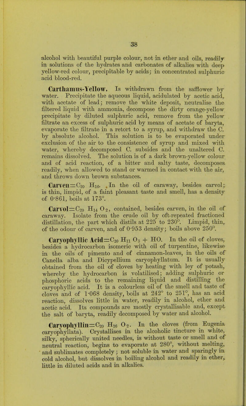 in solutions of the hydrates and carbonates of alkalies with deep yellow-red colour, precipitable by acids; in concentrated sulphuric acid blood-red, CartliamilS-YellOW. Is withdrawn from the safflower by water. Precipitate the aqueous liquid, acidulated by acetic acid, with acetate of lead; remove the white deposit, neutralise the filtered liquid with ammonia, decompose the dirty orange-yellow precipitate by diluted sulphuric acid, remove from the yellow filtrate an excess of sulphuric acid by means of acetate of baryta, evaporate the filtrate in a retort to a syrup, and withdraw the C. by absolute alcohol. This solution is to be evaporated tmder exclusion of the air to the consistence of syrup and mixed with water, whereby decomposed C. subsides and the unaltered C. remains dissolved. The solution is of a dark brown-yellow colour and of acid reaction, of a bitter and salty taste, decomposes readily, when allowed to stand or warmed in contact with the air, and throws down brown substances. Carveil=C2o Hie. ..In the oil of caraway, besides carvol; is thin, limpid, of a faint pleasant taste and smell, has a density of 0-861, boils at 173°. Carvol =C2o H14 O2, contained, besides carven, in the oil of caraway. Isolate from the crude oil by oft-repeated fractioned distillation, the part which distils at 225 to 230° Limpid, thin, of the odour of carven, and of 0-953 density; boüs above 250° Caryopliyllic Aci(l=C2o Hu O3 + HO. In the oil of cloves, besides a hydrocarbon isomeric with oil of turpentine, likewise in the oils of pimento and of cinnamon-leaves, in the oils of Canella alba and Dicypellium caryophyllatum. It is usually obtained from the oil of cloves by heating with ley of potash, whereby the hydrocarbon is volatilised; adding sulphuric or phosphoric acids to the remaining liquid and distilling the caryophyllic acid. It is a colourless oil of the smell and taste of cloves and of 1-068 density, boils at 242° to 251° has an acid reaction, dissolves little in watei*, readily in alcohol, ether and acetic acid. Its compounds are mostly crystallisable and, except the salt of baryta, readily decomposed by water and alcohol. Caryoi)]iyllill=C2o Hie O2. In the cloves (from Eugenia caiyop'hyllata). Ci-ystallises in the alcoholic tincture in white, silky, spherically united needles, is without taste or smell and of neutral reaction, begins to evaporate at 280°, without melting, and sublimates completely; not soluble in water and sparingly in cold alcohol, but dissolves in boiling alcohol and readily in ether,, little in diluted acids and in alkalies.