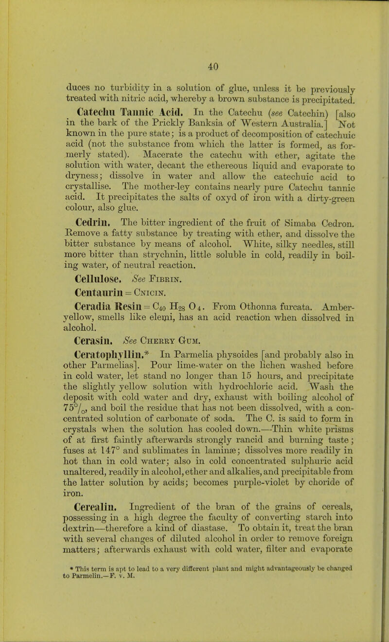 duces no turbidity in a solution of glue, unless it be previously- treated with nitric acid, whereby a brown substance is precipitated. Catechu Tannic Acid. In the Catechu {see Catechin) [also in the bark of the Prickly Banksia of Western Australia.] Not known in the pure state; is a product of decomposition of catechuic acid (not the substance from which the latter is formed, as for- merly stated). Macerate the catechu with ether, agitate the solution with water, decant the ethereous liquid and evaporate to dryness; dissolve in water and allow the catechuic acid to crystallise. The mother-ley contains nearly pure Catechu tannic acid. It precipitates the salts of oxyd of iron with a dirty-green colour, also glue. Cedrin. The bitter ingredient of the fruit of Simaba Cedron. Hemove a fatty substance by treating with ether, and dissolve the bitter substance by means of alcohol. White, silky needles, still more bitter than strychnin, little soluble in cold, readily in boil- ing water, of neutral reaction. Cellulose. See Fibrin. Centaurin = Cnicin. Ceradia Resin = C40 II28 O 4. From Othonna furcata. Amber- yellow, smells like eleijii, has an acid reaction when dissolved in alcohol. Cerasin, See Cherry Gum. Ceratopliylliu,* In Parmelia physoides [and probably also in other Parmelias]. Pour lime-water on the lichen washed before in cold water, let stand no longer than 15 hours, and precipitate the slightly yellow solution with hydrochloric acid. Wash the deposit with cold water and dry, exhaust with boiling alcohol of 75°/q, and boil the residue that has not been dissolved, with a con- centrated solution of carbonate of soda. The C. is said to form in crystals when the solution has cooled down.—Thin white prisms of at fii-st faintly afterwards strongly rancid and burning taste; fuses at 147° and sublimates in laminse; dissolves more readily in hot than in cold water; also in cold concentrated sulphuric acid imaltered, readily in alcohol, ether and alkalies, and precipitable from the latter solution by acids; becomes puri^le-violet by choride of iron. Cerealin. Ingredient of the bran of the grains of cereals, possessing in a high degree the faculty of converting starch into dextrin—therefore a kind of diastase. To obtain it, treat the bran with several changes of diluted alcohol in order to remove foreign matters; afterwards exhaust witli cold water, filter and evaporate « This term is apt to lead to a very different plant and might advantageously be changed to Parmelin.—F. v. M.
