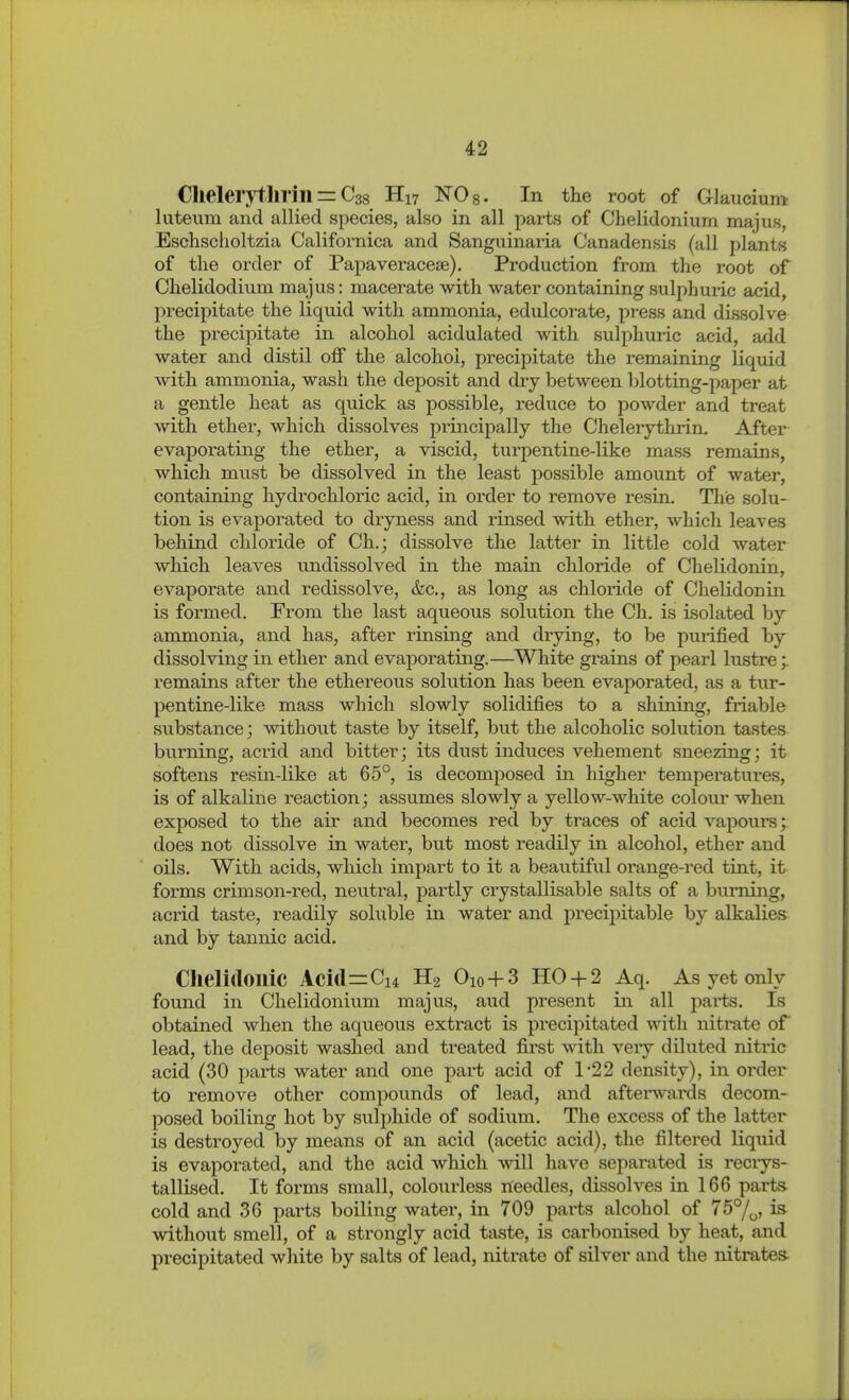 ClielerytJirill = Gas H17 NOg. In the root of Glaucium luteum and allied species, also in all parts of Chelidonium majus, Eschscholtzia Californica and Sanguinai'ia Canadensis (all plants of the order of Papaveracese), Production from the root of Chelidodium majus: macerate with water containing sulphuric acid, precipitate the liquid with ammonia, edulcorate, press and dissolve the precipitate in alcohol acidulated with sulphuric acid, add water and distil off the alcohol, precipitate the remaining liquid with ammonia, wash the deposit and dry between blotting-paper at a gentle heat as quick as possible, reduce to powder and treat with ether, which dissolves principally the Chelerytlirin. After evaporating the ether, a viscid, turpentine-like mass remains, which must be dissolved in the least possible amount of water, containing hydrochloric acid, in order to remove resin. Tlie solu- tion is evaporated to dryness and rinsed with ether, which leaves behind chloride of Ch.; dissolve the latter in little cold water which leaves undissolved in the main chloride of Chelidonin, evaporate and redissolve, &c., as long as chloride of Chelidonin is formed. From the last aqueous solution the Ch. is isolated by ammonia, and has, after rinsing and drying, to be purified by dissolving in ether and evaporating.—White grains of pearl lustre;. remains after the ethereous solution has been evaporated, as a tur- pentine-like mass which slowly solidifies to a shining, friable substance; without taste by itself, but the alcoholic solution tastes burning, acrid and bitter; its dust induces vehement sneezing; it softens resin-like at 65°, is decomposed in higher temperatures, is of alkaline reaction; assumes slowly a yellow-white colour when exposed to the air and becomes red by traces of acid vapours; does not dissolve in water, but most readily in alcohol, ether and oils. With acids, which impart to it a beautiful oi'ange-red tint, it forms crimson-red, neutral, partly crystallisable salts of a burning, acrid taste, readily soluble in water and precij)itable by alkalies and by tannic acid. Chelidoilic Aci(l=Ci4 H2 Oio + 3 HO-f-2 Aq. As yet only found in Chelidonium majus, aud present in all parts. Is obtained when the aqueous extract is precipitated with nitrate of lead, the deposit washed and treated first with very diluted nitric acid (30 j^arts water and one pai-t acid of 122 density), in order to remove other compounds of lead, and afterwards decom- posed boiling hot by sulphide of sodium. The excess of the latter is destroyed by means of an acid (acetic acid), the filtered Kquid is evaporated, and the acid which will have separated is reciys- tallised. It forms small, coloiirless needles, dissolves in 166 parts^ cold and 36 parts boiling water, in 709 parts alcohol of 75%, is without smell, of a strongly acid taste, is carbonised by heat, and precipitated white by salts of lead, nitrate of silver and the nitrates