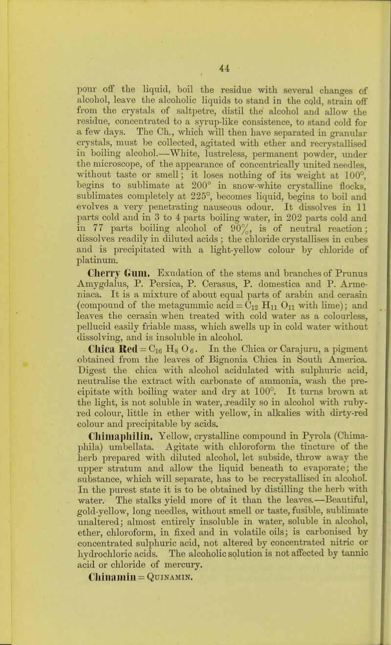 pour off the liquid, boil the residue with several changes of alcohol, leave the alcoholic liquids to stand in the cqld, strain off from the crystals of saltpetre, distil the alcohol and allow the residue, concentrated to a syrup-like consistence, to stand cold for a few days. The Ch., which will then have separated in granular crystals, must be collected, agitated with ether and recrystallised in boiling alcohol.—White, lustreless, permanent powder, under the microscope, of the appearance of concentrically united needles, without taste or smell; it loses nothing of its weight at 100°, begins to sublimate at 200° in snow-white crystalline flocks, sublimates completely at 225°, becomes liquid, begins to boil and evolves a very penetrating nauseous odour. It dissolves in 11 2:»arts cold and in 3 to 4 parts boilmg water, in 202 parts cold and in 77 parts boiling alcohol of 90%, is of neutral reaction; dissolves readily in dikited acids ; the chloride crystallises in cubes and is precipitated with a light-yellow colour by chloride of platinum. Cherry Gum, Exudation of the stems and branches of Prunus Amygdalus, P. Persica, P. Cerasus, P. domestica and P. Arme- niaca. It is a mixture of about equal pai-ts of arabin and cerasin (compound of the metagummic acid = C12 Hn On with lime); and leaves the cerasin when treated with cold water as a colourless, pellucid easily friable mass, which swells up in cold water without dissolving, and is iaisoluble in alcohol. . ClliCtl Red = Cie Hg Oq. In the Chica or Carajuru, a pigment obtained from the leaves of Bignonia Chica in South America. Digest the chica with alcohol acidulated with sulphuric acid, neutralise the extract with carbonate of ammonia, wash the pre- cipitate with boiling water and dry at 100°. It turns brown at the light, is not soluble in water, readily so in alcohol with ruby- red colour, little in ether with yellow, in alkalies with dirty-red colour and precipitable by acids. Cllilliapllilill. Yellow, crystalline compound in Pyi'ola (Chima- phila) umbellata. Agitate with chlorofoi-m the tincture of the herb prepared with diluted alcohol, let subside, throw away the upper stratum and allow the liquid beneath to evaporate; the substance, which will separate, has to be recrystallised in alcohol. In the purest state it is to be obtained by distilling the herb ^vith water. The stalks yield more of it than the leaves.—Beautiful, gold-yellow, long needles, without smell or taste, fusible, sublimate unaltered; almost entirely insoluble in water, soluble in alcohol, ether, chloroform, in fixed and in volatile oils; is carbonised by concentrated sulphuric acid, not altered by concentrated nitric or hydrochloric acids. The alcoholic solution is not affected by tannic acid or chloride of mercury. Cliiiiaiiiiii = QuiNAMiN.