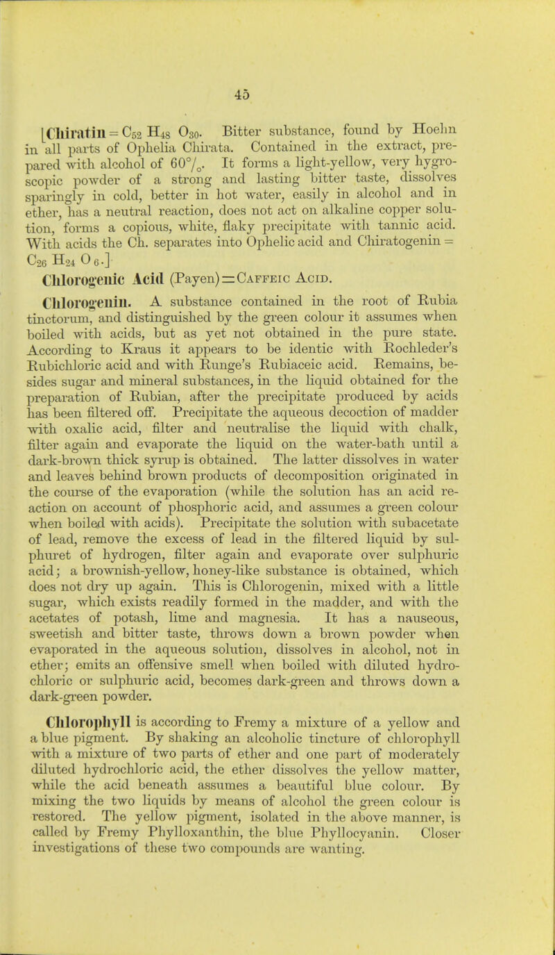 LClliratill = C52 H48 O30. Bitter substance, found by Hoelm in all parts of Ophelia Cliirata. Contained in the extract, pre- pared with alcohol of 60%. It forms a light-yellow, very hygro- scopic powder of a strong and lasting bitter taste, dissolves sparingly in cold, better in hot water, easily in alcohol and in ether, has a neutral reaction, does not act on alkaline copper solu- tion, forms a copious, white, flaky precipitate with tannic acid. With acids the Ch. separates into Ophelic acid and Chiratogenin - C26 H24 O 6-] Clllorog-eilic Acid (Payen)=CArFEic Acid. CIllor01>*eilill. A substance contained in the root of Rubia tinctorum^ and distinguished by the green colour it assumes when boiled with acids, but as yet not obtained in the pure state. According to Kraus it appears to be identic with Rochleder's Kubichloric acid and with Runge's Kubiaceic acid. Remains, be- sides sugar and mineral substances, in the liquid obtained for the preparation of Rubian, after the precipitate produced by acids has been filtered off. Precipitate the aqueous decoction of madder with oxalic acid, filter and neutralise the liquid with chalk, filter again and evaporate the liquid on the water-bath until a dark-brown thick syrup is obtained. The latter dissolves in water and leaves behind brown products of decomposition originated in the course of the evaporation (while the solution has an acid re- action on account of phosphoric acid, and assumes a green colour when boiled with acids). Precipitate the solution with subacetate of lead, remove the excess of lead in the filtered liquid by sul- phuret of hydrogen, filter again and evaporate over sulphuric acid; a brownish-yellow, honey-like substance is obtained, which does not dry up again. This is Chlorogenin, mixed with a little sugar, Avhich exists readily formed in the madder, and with the acetates of potash, lime and magnesia. It has a nauseous, sweetish and bitter taste, throws down a brown powder when evaporated in the aqueous solution, dissolves in alcohol, not in ether; emits an offensive smell when boiled with diluted hydro- chloric or sulphuric acid, becomes dark-green and throws down a dark-green powder. Chlorophyll is according to Fremy a mixture of a yellow and a blue pigment. By shaking an alcoholic tincture of chlorophyll with a mixture of two parts of ether and one part of moderately diluted hydrochloric acid, the ether dissolves the yellow matter, while the acid beneath assumes a beautiful blue colour. By mixing the two liquids by means of alcohol the green colour is restored. The yellow pigment, isolated in the above manner, is called by Fremy Phylloxanthin, the blue Phyllocyanin. Closer investigations of these two compounds are Avanting.