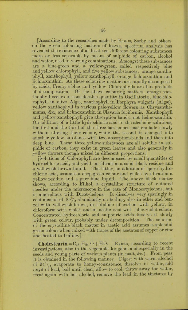 [According to the researches made by Kraus, Sorby and others on the green colouring matters of leaves, spectrum analysis has revealed the existence of at least ten different colouring substances more or less separable by means of sulphide of carbon, alcohol and water, used in varying combinations. Amongst these substances are a blue-green and a yellow-green, called respectively blue and yellow chlorophyll, and five yellow substances: orange xantho- phyll, xanthophyll, yellow xanthophyll, orange lichnoxanthin and lichnoxanthin. As these colouring matters are rapidly decomposed by acids, Fremy's blue and yellow Chlorophylls are but products of decomposition. Of the above colouring matters, orange xan- thophyll occurs in considerable quantity in Oscillatorise, blue chlo- rophyll in olive Algse, xanthoj)hyll in Porphyra vulgaris (Algse), yellow xanthophyll in vai'ious pale-yellow flowers as Chrysanthe- mums, &c., and lichnoxanthin in Clavaria fuciformis. Xanthophyll and yellow xanthophyll give absorption-bands, not lichnoxanthin. On addition of a little hydrochloric acid to the alcoholic solutions, the first and the third of the three last-named matters fade slowly without altering their colour, while the second is changed into another yellow substance with two absorption-bands and then into deep blue. These three yellow substances are all soluble in sul- phide of carbon, they exist in green leaves and also generally in yellow flowers though mixed in different proportions.] [Solutions of Chlorophyll are decomposed by small quantities of hydrochloric acid, and yield on filtration a solid black residue and a yellowish-brown liquid. The latter, on addition of ipore hydro- chloric acid, assumes a deep-green colour and yields by filtration a yellow residue and a pure blue liquid. The above black matter shows, according to Filhol, a crystalline structm'e of radiated needles under the microscope in the case of Monocotyledons, but is amorphous with Dicotyledons. It dissolves very sparingly in cold alcohol of 85%, abundantly on boiling, also in ether and ben- zol with yellowish-brown, in sulphide of carbon with yellow, in chloroform with violet, and in acetic acid with blue-violet colour. Concentrated hydi-ochloric and sulphuric acids dissolve it slowly with green colour, probably under decomposition. The solution of the crystalline black matter in acetic acid assumes a splendid green colour when mixed with traces of the acetates of copper or zinc and heated to boiling.] Ch0lestearill = Ci8 H24 0 + HO. Exists, according to recent investigations, also in the vegetable kingdom and especially in the seeds and young parts of various plants (in malt, itc.) From peas it is obtained in the following manner. Digest with warm alcohol of 94°/^, evaporate to honey-consistence, dissolve in water, add oxyd of lead, boil until clear, allow to cool, throw away the water, treat again with hot alcohol, remove the lead in the tinctures by