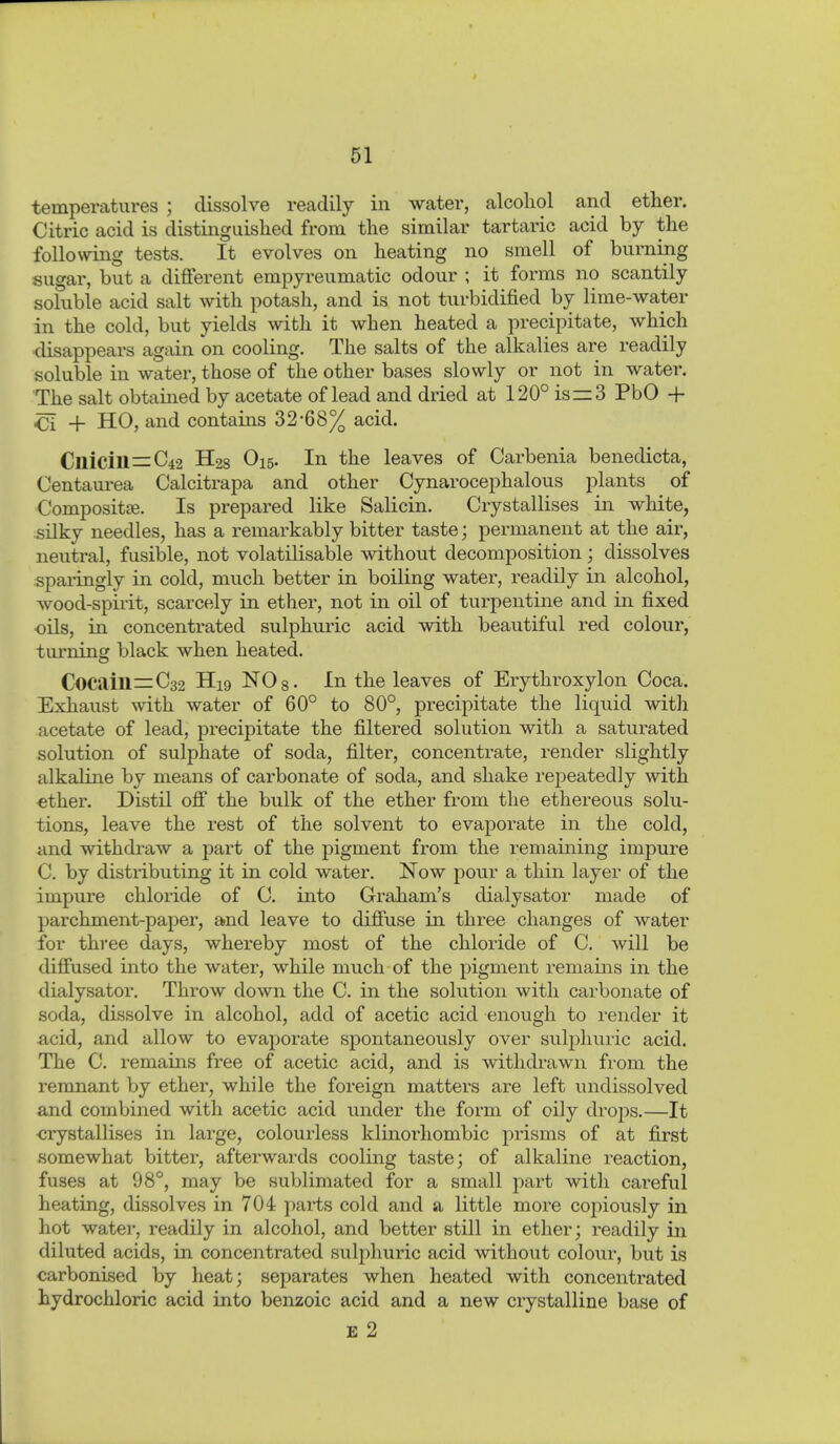 temperatures ; dissolve readily in water, alcohol and ether. Citric acid is distinguished from the similar tartaric acid by the following tests. It evolves on heating no smell of burning sugar, but a different empyreumatic odour ; it forms no scantily soluble acid salt with potash, and is not turbidified by lime-water in the cold, but yields with it when heated a precipitate, which <lisappears again on cooling. The salts of the alkalies are readily soluble in water, those of the other bases slowly or not in water. The salt obtained by acetate of lead and dried at 120° is = 3 PbO + ■Ci + HO, and contains 32-68% acid. Clliciu=C42 H28 O15. In the leaves of Carbenia benedicta, Centaurea Calcitrapa and other Cynarocephalous plants of Composit£e. Is prepared like Salicin. Crystallises in white, silky needles, has a remarkably bitter taste; permanent at the air, neutral, fusible, not volatilisable without decomposition; dissolves sparingly in cold, much better in boiling water, readily in alcohol, wood-spirit, scarcely in ether, not in oil of turpentine and in fixed oils, in concentrated sulphuric acid with beautiful red colour, turning black when heated. Cocain=C32 H19 ISTOs- In the leaves of Erythroxylon Coca. Exhaust with water of 60° to 80°, precipitate the liquid with acetate of lead, precipitate the filtered solution with a saturated solution of sulphate of soda, filter, concentrate, render slightly alkaline by means of carbonate of soda, and shake repeatedly with ether. Distil off the bulk of the ether from the ethereous solu- tions, leave the rest of the solvent to evaporate in the cold, and withdraw a part of the pigment from the remaining impure C. by distributing it in cold water. Now pour a thin layer of the impure chloride of C. into Graham's dialysator made of parchment-paper, and leave to diffuse in three changes of water for three days, whereby most of the chloride of C. will be diffused into the water, while much of the pigment remains in the dialysator. Throw down the C. in the solution with carbonate of soda, dissolve in alcohol, add of acetic acid enough to render it -acid, and allow to evaporate spontaneously over sulphuric acid. The C. remams free of acetic acid, and is withdrawn from the remnant by ether, while the foreign matters are left undissolved and combined with acetic acid under the form of oily drops.—It <;rystallises in large, colourless klinorhombic prisms of at first somewhat bitter, afterwards cooling taste; of alkaline reaction, fuses at 98°, may be sublimated for a small part with careful heating, dissolves in 704 paits cold and a little more copiously in hot water, readily in alcohol, and better still in ether; readily in diluted acids, in concentrated sulphuric acid without colour, but is carbonised by heat; separates when heated with concentrated hydrochloric acid into benzoic acid and a new crystalline base of E 2