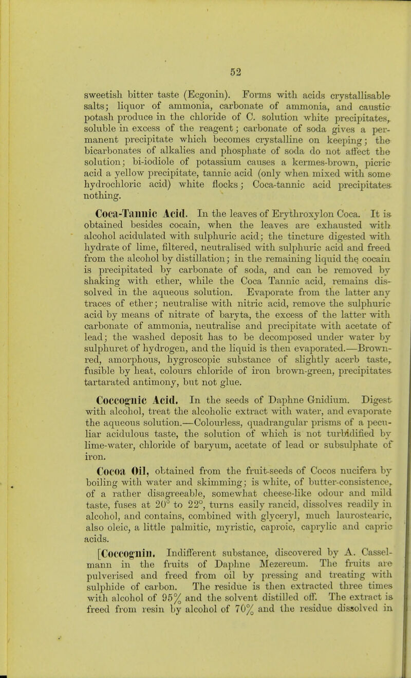 sweetisli bitter taste (Ecgonin), Forais with acids crystallisable- salts; liquoi of ammonia, carbonate of ammonia, and caustic- potash produce in the chloride of C. solution wliite precipitates, soluble in excess of the reagent; carbonate of soda gives a per- manent precipitate which becomes ciystalline on keeping; the bicarbonates of alkalies and phosphate of soda do not atfect the solution; bi-iodiole of potassium causes a kermes-brown, picric acid a yellow precipitate, tannic acid (only when mixed with some hydrochloric acid) white flocks; Coca-tannic acid precipitates- nothing. Coca-Tailllic Acid. In the leaves of Erythroxylon Coca. It i» obtained besides cocain, when the leaves are exhausted with alcohol acidulated with sulphuric acid; the tincture digested vnth hydrate of lime, filtered, neutralised -with sulphuric acid and freed from the alcohol by distillation; in the remaining liquid the cocain is preciiDitated by carbonate of soda, and can be removed by shaking with ether, while the Coca Tannic acid, remains dis- solved in the aqueous solution. Evaporate from the latter any traces of ether; neuti^alise with nitric acid, remove the sulphuria acid by means of nitrate of baryta, the excess of the latter with carbonate of ammonia, neutralise and precipitate with acetate of lead; the washed deposit has to be decomposed under water by sulphuret of hydrogen, and the liquid is then evaporated.—Brown- red, amorphous, hygroscopic substance of slightly acerb taste,, fusible by heat, colours chloride of iron brown-green, precipitates- tartarated antimony, but not glue. CoCCOg'llic Acid. In the seeds of Daphne Gnidium. Digest with alcohol, treat the alcoholic extract with water, and evaporate the aqueous solution.—Colourless, quadrangular prisms of a pecu- liar acidulous taste, the solution of which is not turbidified by lime-water, chloride of baryum, acetate of lead or subsulphate of iron. Cocoa Oil, obtained from the fruit-seeds of Cocos nucifera by boiling with water and skimming; is white, of butter-consistence,, of a rather disagi-eeabJe, somewhat cheese-like odour and mild taste, fuses at 20° to 22° turns easily rancid, dissolves readily in alcohol, and contains, combined with glyceryl, much laurostearic, also oleic, a little palmitic, myristic, caproic, caprylic and capric acids. [CoccOg'Hill. Indifferent substance, discovered by A. Cassel- mann in the fruits of Daphne Mezereum. The fruits are pulverised and freed from oil by pressing and treating with sulphide of carbon. The residue is then extracted three times with alcohol of 95% and the solvent distilled off. The extract is freed from resin by alcohol of 70% and the residue dissolved in