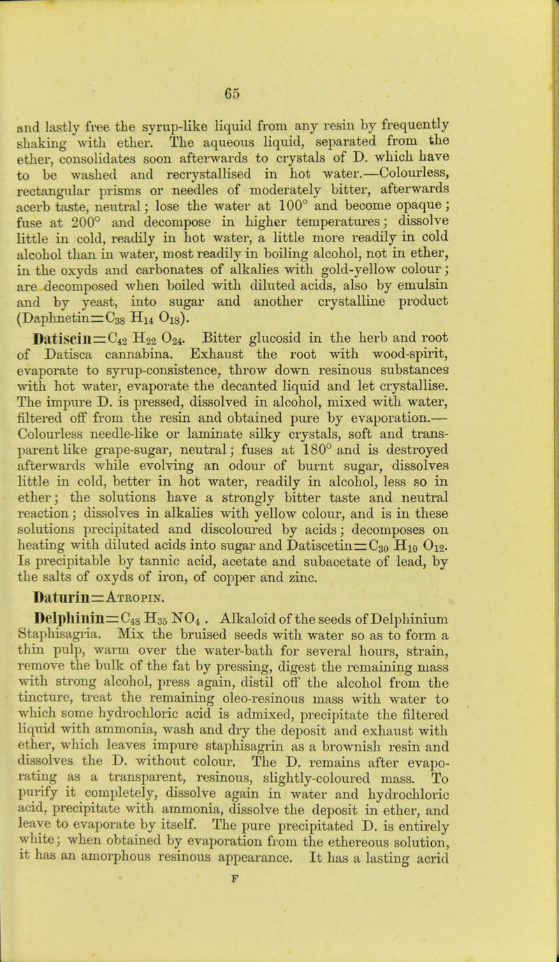 find lastly free the syrup-like liquid from any resin by frequently shaking with ether. The aqueous liquid, separated from the ether, consolidates soon afterwards to crystals of D. which have to be washed and recrystall ised in hot water.—Colourless, rectangular prisms or needles of moderately bitter, afterwards acerb taste, neutral; lose the water at 100° and become opaque; fuse at 200° and decompose in higher temperatures; dissolve little in cold, readily in hot water, a little more readily in cold alcohol than in water, most readily in boiling alcohol, not in ether, in the oxyds and carbonates of alkalies with gold-yellow colour; are decomposed when boiled with diluted acids, also by emulsin and by yeast, into sugar and another crystalline product (DaphnetinirCss H14 Ois). Datiscill=:C42 H22 O24. Bitter glucosid in the herb and root of Datisca cannabina. Exhaust the root with wood-spirit, evaporate to syrup-consistence, throw down resinous substances ^vith hot water, evaporate the decanted liquid and let crystallise. The impure D. is pressed, dissolved in alcohol, mixed with water, filtered ofi from the resin and obtained pm'e by evaporation.— Colourless needle-like or laminate silky crystals, soft and trans- parent like gi-ape-sugar, neutral; fuses at 180° and is destroyed aftemvards while evolving an odour of burnt sugar, dissolves little in cold, better in hot water, readily in alcohol, less so in ether; the solutions have a strongly bitter taste and neutral reaction; dissolves in alkalies with yellow colour, and is in these solutions precipitated and discoloured by acids; decomposes on heating with diluted acids into sugar and Datiscetin—C30 Hio O12. Is precipitable by tannic acid, acetate and subacetate of lead, by the salts of oxyds of iron, of copper and zinc. Daturiii=ATROPiN. Delphillill=C48 H35 NO4 . Alkaloid of the seeds of Delphinium Staphisagi-ia. Mix the bruised seeds with water so as to form a thin pulp, warm over the water-bath for several hours, strain, remove the bulk of the fat by pressing, digest the remaining mass with strong alcohol, press again, distil ofi* the alcohol from the tincture, treat the remaining oleo-resinous mass with water to which some hydrochloric acid is admixed, precipitate the filtered liquid with ammonia, wash and dry the deposit and exhaust with ether, which leaves impure staphisagi'in as a brownish resin and dissolves the D. without colour. The D. remains after evapo- rating as a transparent, resinous, slightly-coloured mass. To purify it completely, dissolve again in water and hydrochloric acid, precipitate with ammonia, dissolve the deposit in ether, and leave to evaporate by itself. The pure precipitated D. is entirely white; when obtained by evaporation from the ethereous solution, it has an amoi-phous resinous appearance. It has a lasting acrid F