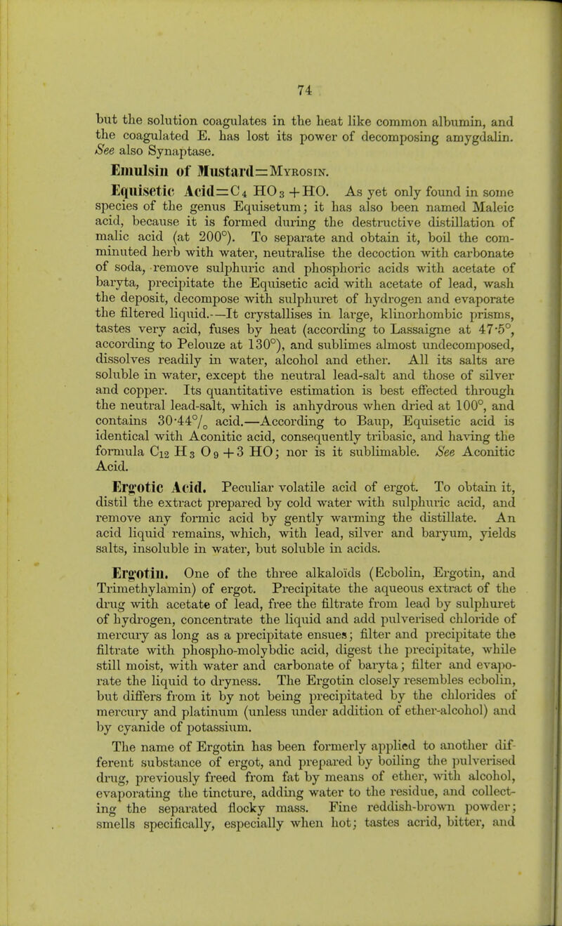 but the solution coagulates in the heat like common albumin, and the coagulated E. has lost its power of decomposing amygdalin. See also Synaptase. Eiiiulsin of Mustard=MYRosiN. Equisetic Acid=C4 HO 3 +H0. As yet only found in some species of the gemis Equisetum; it has also been named Maleic acid, because it is formed during the destructive distillation of malic acid (at 200°), To separate and obtain it, boil the com- minuted herb with water, neutralise the decoction with carbonate of soda, remove sulphuric and phosplioi'ic acids with acetate of baiyta, precipitate the Equisetic acid with acetate of lead, wash the deposit, decompose with sulphuret of hydrogen and evaporate the filtered liquid.—It crystallises in large, klinorhombic prisms, tastes very acid, fuses by heat (according to Lassaigne at 47'5°, according to Pelouze at 130°), and sublimes almost undecomposed, dissolves readily in water, alcohol and ether. All its salts are soluble in water, except the neutral lead-salt and those of silver and copper. Its quantitative estimation is best effected through the neuti'al lead-salt, which is anhydrous when dried at 100°, and contains 30'44°/^ acid.—According to Baup, Equisetic acid is identical with Aconitic acid, consequently tribasic, and ha^äng the formula C12 H 3 O 9 -f 3 HO; nor is it sublimable. See Aconitic Acid. Erj2;0tic Acid. Peculiar volatile acid of ergot. To obtain it, distil the extract prepared by cold water with sulphuric acid, and remove any foi-mic acid by gently warming the distillate. An acid liquid remains, which, with lead, silver and baryum, yields salts, insoluble in water, but soluble in acids. Erg'Otill. One of the three alkaloids (Ecbolin, Ergotin, and Trimethylamin) of ergot. Precipitate the aqueous extract of the drug with acetate of lead, free the filtrate from lead by sulphuret of hydrogen, concentrate the liquid and add pulverised chloride of mercury as long as a precipitate ensues; filter and precipitate the filtrate with phospho-molybdic acid, digest the precipitate, while still moist, with water and carbonate of baryta; filter and eva]w- rate the liquid to dryness. The Ergotin closely resembles ecbolin, but difiers from it by not being precipitated by the chlorides of mercury and platinum (unless under addition of ether-alcohol) and by cyanide of potassiiim. The name of Ergotin has been formerly applied to another dif- ferent substance of ergot, and prepared by boiling the ]nilverised drug, previously freed from fat by means of ether, with alcohol, evaporating the tincture, adding water to the residue, and collect- ing the separated flocky mass. Fine reddish-brown powder; smells specifically, especially when hot; tastes acrid, bitter, and