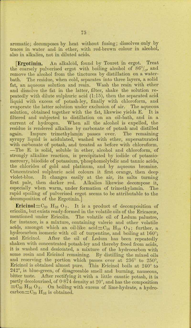 aromatic; decomposes by heat without fusing; dissolves only by traces in water and in ether, with red-brown colour in alcohol, also in alkalies, not in diluted acids. [Ero'Otillill. An alkaloid, found by Touret in ergot. Treat the coarsely pulverised ergot with boiling alcohol of 86°/^, and remove the alcohol from the tinctures by distillation on a water- bath. The residue, when cold, separates into three layers, a solid fat, an aqueous solution and resin. Wash the resin with ether and dissolve the fat in the latter, filter, shake the solution re- peatedly with dilute sulphuric acid (1:15), then the sej)arated acid liquid with excess of potash-ley, finally with chloroform, and evaporate the latter solution under exclusion of air. The aqueous solution, obtained together with the fat, likewise yields E. It is filtered and subjected to distillation on an oil-bath, and in a cuiTent of hydrogen. When all the alcohol is expelled, the residue is rendered alkaline by carbonate of potash and distilled again. Impure trimethylamin passes over. The remaining syi'upy liquid is acidulated, washed with ether, supersaturated with carbonate of potash, and treated as before with chloroform. —The E. is solid, soluble in ether, alcohol and chloroform, of strongly alkaline reaction, is precipitated by iodide of potassio- mercury, biiodide of potassium, phosphomolybdic and tannic acids, the chlorides of gold and platinum, and by aqueous bromine. Concentrated sulphuric acid colours it first orange, then deep violet-blue. It changes easily at the air, its salts turning first pale, then darker red. Alkalies lilcewise decompose it, especially when warm, under formation of trimethylamin. The rapid spoiling of pulverised ergot seems to be attributable to the decomposition of the Ergotinin.] Ericinol=C2o Hie O2. It is a product of decomposition of ericolin, but exists ready-formed m the volatile oils of the Ericaceae, mentioned under Ericolin. The volatile oil of Ledum palustre, for instance, is a mixtui-e, containing valeric and other volatile acids, amongst which an oil-like acid=Ci6 Hio Og; further, a hydrocarbon isomeric with oil of turpentine, and boiling at 160°; and Ericinol. After the oil of Ledum has been repeatedly shaken with concentrated potash-ley and thereby freed from acids, it is washed and desiccated, a mixture of the hydrocarbon with some resin and Ericinol remaining. By distilling the mixed oils and reserving the portion which passes over at 236° to 250° Ericinol is obtained almost pure. This Ericinol boils at 240° to 242°, is blue -green, of disagreeable smell and burning, nauseous, bitter taste. After rectifying it with a little caustic potash, it is partly decoloui-ised, of 0'874 density at 20°, and has the composition =:C2o H16 O2. On boiling with excess of lime-hydrate, a hydro- carbons C20 Hie is obtained.