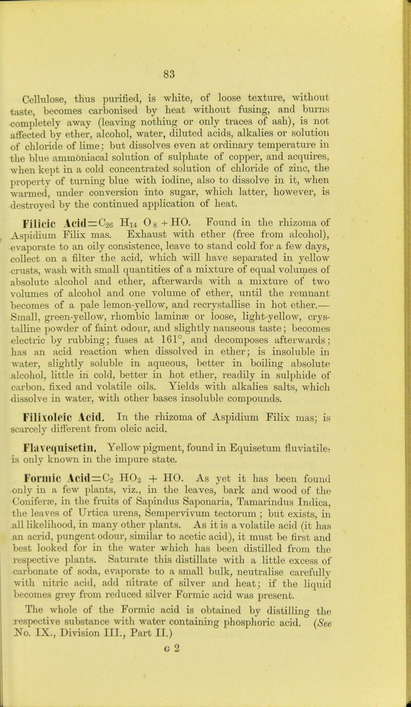 Cellulose, thus purified, is white, of loose texture, without taste, becomes carbonised by heat without fusing, and burns completely away (leaving nothing or only traces of ash), is not affected by ether, alcohol, water, diluted acids, alkalies or solution of chloride of lime; but dissolves even at ordinary temperature in the blue ammoniacal solution of sulphate of copper, and acquires, when kept in a cold concentrated solution of chloride of zinc, the property of turning blue with iodine, also to dissolve in it, when warmed, under conversion into sugar, which latter, however, is destroyed by the continued application of heat. Filicic Aci(l=C26 H14 08+HO. Found in the rhizoma of Aspidium Filix mas. Exhaust with ether (free from alcohol), evaporate to an oily consistence, leave to stand cold for a few days, collect on a filter the acid, which will have separated in yellow crusts, wash with small quantities of a mixture of equal volumes of absolute alcohol and ether, afterwai-ds with a mixture of two volumes of alcohol and one volume of ether, until the remnant iDecomes of a pale lemon-yellow, and recrystallise in hot ether.— Small, green-yellow, rhombic laminse or loose, light-yellow, crys- talline powder of faint odour, and slightly nauseous taste; becomes electric by rubbing; fuses at 161°, and decomposes afterwards; has an acid reaction when dissolved in ether; is insoluble in water, slightly soluble in aqueous, better in boiling absolute alcohol, little in cold, better in hot ether, readily in sulphide of carbon, fixed and volatile oils. Yields with alkalies salts, which dissolve in water, with other bases insoluble compounds. FilixoleiC Acid. In the rhizoma of Aspidium Filix mas; is scarcely different from oleic acid. Flavequisetin. Yellow pigment, found in Equisetum fluviatile? is only known in the impure state. Formic Acid=0-2 HO3 + HO. As yet it has been found only in a few plants, viz., in the leaves, bark and wood of the Coniferse, in the fruits of Sapindus Saponaria, Tamarindus Indica, the leaves of Urtica urens, Semjpervivum tectorum; but exists, in all likelihood, in many other plants. As it is a volatile acid (it has an acrid, pungent odour, similar to acetic acid), it must be first and best looked for in the water which has been distilled from the respective plants. Saturate this distillate with a little excess of •carbonate of soda, evaporate to a small bulk, neutralise carefully with nitric acid, add nitrate of silver and heat; if the liquid becomes gi-ey from reduced silver Formic acid was present. The whole of the Formic acid is obtained by distilling the 2-espective substance with water containing phosphoric acid. {See JSTo. IX., Division III., Part II.) G 2