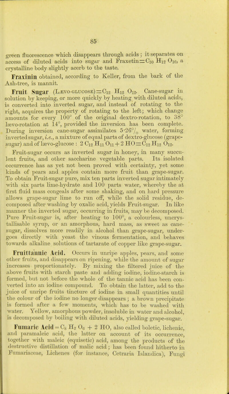 green fluorescence which disappears thi-ough acids ; it separates on access of diluted acids into sugiir and FraxetinziCso H12 Oie, a crystalline body slightly acerb to the taste. Fraxillill obtained, according to Keller, froru the bark of the Ash-itree, is mannit. Fmit Su<>'ar (L^vo-glucose) = Ci2 H12 O12. Cane-sugar in solution by keeping, or more quickly by heating with diluted acids, is converted into inverted sugar, and instead of rotating to the right, acquires the property of rotating to the left; which change amounts for every 100° of the original dextro-rotation, to 38° Itevo-rotation at 14°, provided the inversion has been complete. Diuing inversion cane-sugar assimilates 526°/q water, forming inverted sugar, i.e., a mixture of equal parts of dextro-glucose (grape- sugar) and of Isevo-glucose : 2 C12 Hn On + 2 H0 = Ci2 H12 O12. Fruit-sugar occurs as inverted sugar in honey, in many succu- lent fruits, and other saccharine vegetable parts. Its isolated occun-ence has as yet not been proved with certainty, yet some kinds of pears and apples contain more fruit than gi'ape-sugar. To obtain Fruit-sugar pure, mix ten parts inverted sugar intimately vdih six parts lime-hydrate and 100 parts water, whereby the at first fluid mass congeals after some shaking, and on hard pressure allows gi-ape-sugar lime to run ofl, while the solid residue, de- composed after washing by oxalic acid, yields Fruit-sugar. In like manner the inverted sugar, occurring in fruits, may be decomposed. Pure Fruit-sugar is, after heating to 100°, a colourless, uncrys- tallisable syrup, or an amorphous, hard mass, as sweet as cane- sugar, dissolves more readily in alcohol than grape-sugar, under- goes dii-ectly with yeast the vinous fermentation, and behaves towards alkaline solutions of tartarate of copper like grape-sugar. FruittaimiC Acid. Occurs in unripe apples, pears, and some other fiaiits, and disappears on ripening, while the amount of sugar increases proportionately. By mixing the filtered juice of the above fruits with starch paste and adding iodine, iodine-starch is formed, but not before the whole of the tamiic acid has been con- verted into an iodine compoimd. To obtain the latter, add to the juice of umipe fruits tincture of iodine in small quantities until the colour of the iodine no longer disappears ; a brown precipitate is formed after a few moments, which has to be washed with water. Yellow, amorphous powder, insoluble in water and alcohol, is decomposed by boiling with diluted acids, yielding grape-sugar. Flimaric Acid = Cs H2 Oe + 2 HO, also called boletic, lichenic, and paramaleic acid, the latter on account of its occurrence, together with maleic (equisetic) acid, among the products of the destructive distillation of malic acid; has been found hitherto in Fumariaceae, Lichenes (for instance, Cetraria Islandica), Fungi