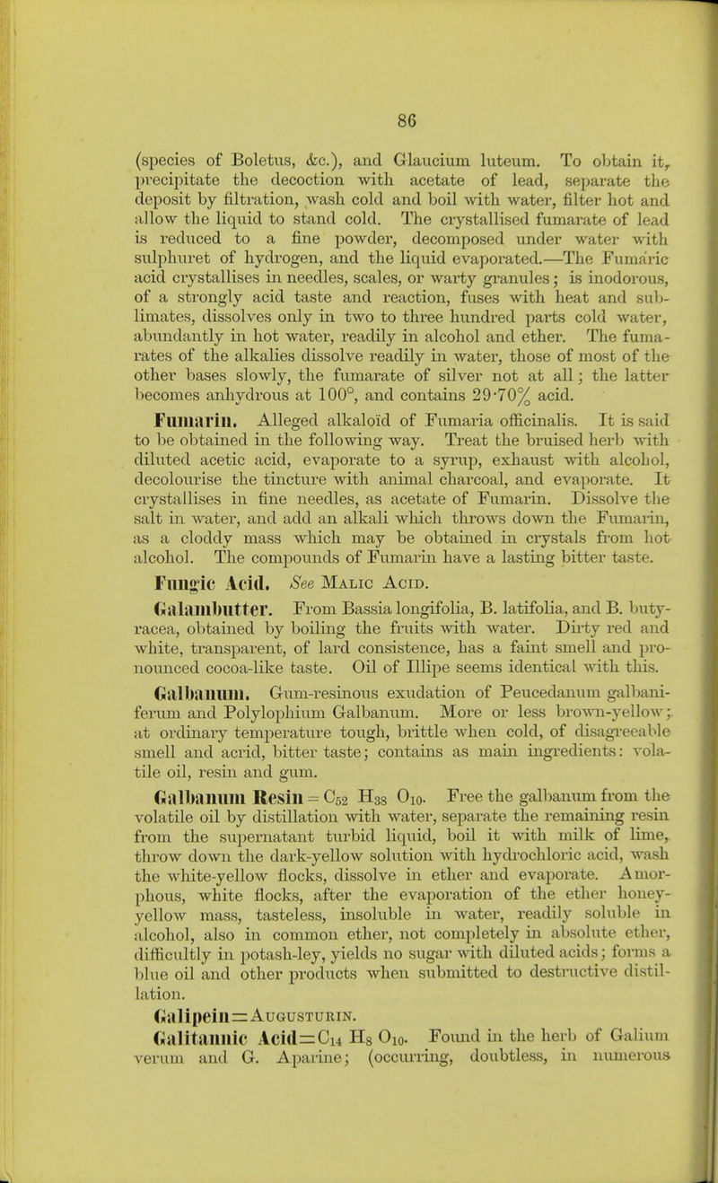 (species of Boletus, &c.), and Glaucium luteum. To obtain it, pvecij)itate the decoction with acetate of lead, separate the deposit by filtration, wash cold and boil with water, filter hot and allow the liquid to stand cold. The crystallised fumarate of lead is reduced to a fine powder, decomposed under water with sulphuret of hydrogen, and the liquid evaporated.—^The Fumaric acid ciystallises in needles, scales, or warty granules; is inodorous, of a strongly acid taste and reaction, fuses with heat and sul)- limates, dissolves only in two to three hundred pai'ts cold water, abundantly in hot water, readily in alcohol and ether. The fuma- rates of the alkalies dissolve readily in water, those of most of the other bases slowly, the fumarate of silver not at all; the latter becomes anhydrous at 100°, and contains 29*70% acid. Fuiiiarill. Alleged alkaloid of Fumaria officinalis. It is said to be obtained in the following way. Treat the bruised herb vrith. diluted acetic acid, evaporate to a syrup, exhaust with alcohol, decolourise the tincture with animal charcoal, and eva])orate. It crystallises in fine needles, as acetate of Fumarin. Dissolve the salt in water, and add an alkali which throws do^vn the Fimiaiin, as a cloddy mass which may be obtained in crystals fi'om hot alcohol. The comjDounds of Fumarin have a lasting bitter taste. Fmig,ic Acid, See Malic Acid. Galaiublltter. From Bassia longifolia, B. latifolia, and B. buty- racea, obtained by boiling the fruits mth water. Dii'ty red and white, ti-ansparent, of lard consistence, has a faint smell and pro- nounced cocoa-like taste. Oil of Illipe seems identical with this. Galbaillllll. Gum-resinous exudation of Peucedanum galljani- ferum and Polylophium Galbanum. More or less broAAii-yellow at ordinary temperature toiigh, brittle when cold, of disagi-eeable smell and acrid, bitter taste; contains as main ingredients: vola- tile oil, resin and gum. Gallbanuin Resin - C52 H38 Oio. Free the gallmnum from the volatile oil by distillation with water, separate the remaining resin from the supernatant turbid liquid, boil it with milk of lime, throw down the dark-yellow solution with hydrochloric acid, wash the white-yellow flocks, dissolve in ether and evaporate. Amor- phous, white flocks, after the evaporation of the ether honey- yellow mass, tasteless, insoluble in water, readily soluble in alcohol, also in common ether, not completely in absolute ether, difficultly in potash-ley, yields no sugar wdth diluted acids; forms a blue oil and other products when submitted to destructive distil- lation. Ga lipeiii=Augusturin. Galitaiiuic Acid^Cu Hg Oio. Foimd in the herb of Galium verum and G. Aparine; (occurring, doubtless, in numerous