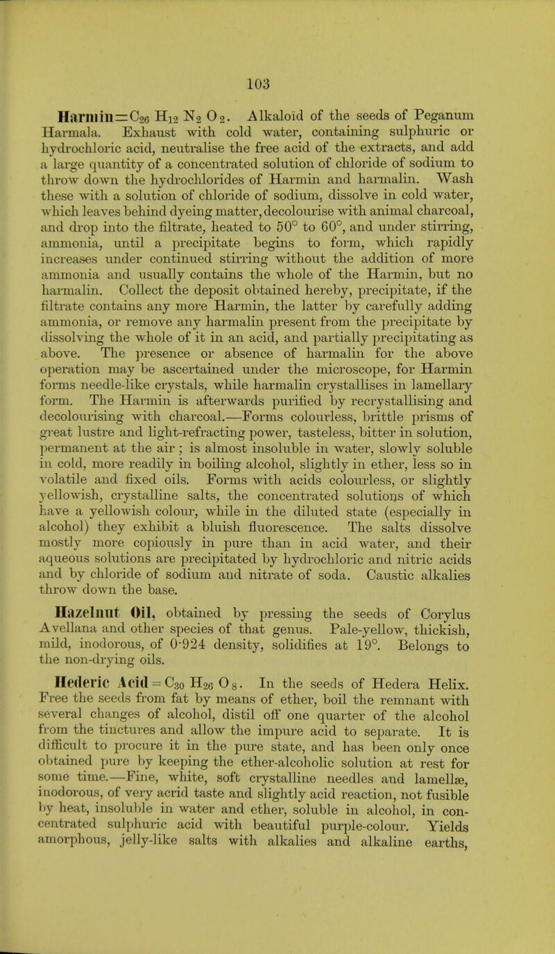 Harm ill=C26 H12 N2 O2. Alkaloid of the seeds of Peganum Harmala. Exhaust with cold water, containing sulphuric or hydi'ochloric acid, neutralise the free acid of the extracts, and add a large quantity of a concentrated solution of chloride of sodium to throw down the hydrochlorides of Harrain and harmalin. Wash these with a solution of chloride of sodium, dissolve in cold water, which leaves behind dyeing matter, decolourise with animal charcoal, and drop into the filtrate, heated to 50° to 60°, and under stirring, ammonia, imtil a j)recipitate begins to form, which rapidly increases under continued stirring without the addition of more ammonia and usually contains the whole of the Harmin, but no harmalin. Collect the deposit obtained hereby, precipitate, if the filtrate contains any more Harmin, the latter by carefully adding ammonia, or remove any harmalin present from the precipitate by dissolving the whole of it in an acid, and partially precipitating as above. The presence or absence of harmalin for the above operation may be ascertained under the microscope, for Harmin forms needle-like crystals, while harmalin crystallises in lamellary form. The Harmin is afterwards purified by recrystallising and decolourising with charcoal.—Forms coloui-less, brittle prisms of great lustre and light-refracting power, tasteless, bitter in solution, ])ermanent at the air; is almost insoluble in water, slowly soluble in cold, more readily in boiling alcohol, slightly in ether, less so in volatile and fixed oils. Forms with acids colourless, or slightly yellowish, crystalline salts, the concentrated solutions of which have a yellowish colour, while in the diluted state (especially in alcohol) they exhibit a bluish fluorescence. The salts dissolve mostly more copiously in pure than in acid water, and their aqueous solutions are precipitated by hydrochloric and nitric acids and by chloride of sodium and nitrate of soda. Caustic alkalies throw down the base. Hazelnut Oil, obtained by pressing the seeds of Corylus Avellana and other species of that genus. Pale-yellow, thickish, mild, inodorous, of 0*924 density, solidifies at 19°. Belongs to the non-drying oils. Hederic Aci(l = C3o H26 Os- In the seeds of Hedera Helix. Free the seeds from fat by means of ether, boil the remnant with several changes of alcohol, distil ofi* one quarter of the alcohol from the tinctures and allow the impure acid to separate. It is difficult to procure it in the pure state, and has been only once obtained pure by keeping the ether-alcoholic solution at rest for some time.—Fine, white, soft crystalline needles and lamellse, inodorous, of very acrid taste and slightly acid reaction, not fusible by heat, insoluble in water and ether, soluble in alcohol, in con- centrated sulphuric acid with beautiful purple-colour. Yields amorphous, jelly-like salts with alkalies and alkaline earths.