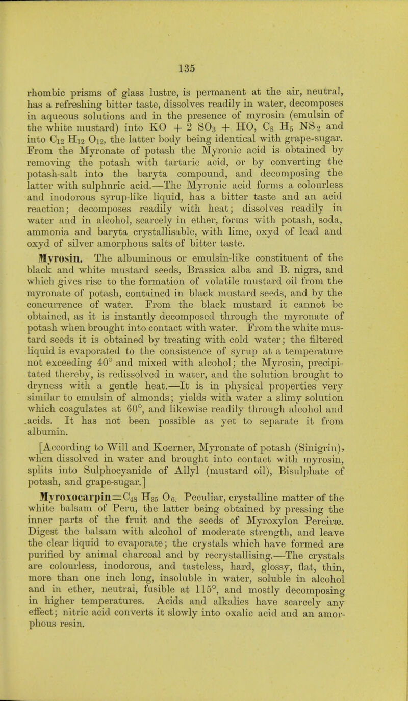 rhombic prisms of glass lustre, is permanent at the air, neutral, has a refreshing bitter taste, dissolves readily in water, decomposes in aqueous solutions and in the presence of myrosin (emulsin of the white nnistard) into KO + 2 SO3 + HO, Cg H5 NS2 and into C12 Hi2 O12, the latter body being identical with grape-sugar. From the Myronate of potash the Myronic acid is obtained by removing the potash with tartaric acid, or by converting the potash-salt into the baryta compound, and decomposing the latter with sulphuric acid.—The Myronic acid forms a colourless and inodorous syrup-like liquid, has a bitter taste and an acid reaction; decomposes readily with heat; dissolves readily in water and in alcohol, scarcely in ether, forms with potash, soda, ammonia and baryta crystallisable, with lime, oxyd of lead and oxyd of silver amorphous salts of bitter taste. MjTOSin. The albuminous or emulsin-like constituent of the black and white mustard seeds, Brassica alba and B. nigra, and which gives rise to the formation of volatile mustard oil from the myronate of potash, contained in black mustard seeds, and by the concurrence of water. From the black mustard it cannot be obtained, as it is instantly decomposed through the myronate of potash when brought into contact with water. From the white mus- tard seeds it is obtained by treating with cold water; the filtered liquid is evaporated to the consistence of syrup at a temperature not exceeding 40° and mixed with alcohol; the Myrosin, precipi- tated thereby, is redissolved in water, and the solution brought to dryness with a gentle heat.—It is in physical properties very similar to emidsin of almonds; yields with water a slimy solution which coagulates at 60°, and likewise readily through alcohol and .acids. It has not been possible as yet to separate it from albumin. [According to Will and Koerner, Myronate of potash (Sinigi-in), when dissolved in water and brought into contact with myrosin, splits into Sulphocyanide of Allyl (mustard oil), Bisulphate of j^otash, and grape-sugar.] MyroXOCarpinzrC^s H35 Oe. Peculiar, crystalline matter of the white balsam of Peru, the latter being obtained by pressing the inner parts of the fruit and the seeds of Myroxylon Pereirae. Digest the balsam with alcohol of moderate strength, and leave the clear liquid to evaporate; the crystals which have formed are purified by animal charcoal and by recrystallising.—The crystals are colourless, inodorous, and tasteless, hard, glossy, flat, thin, more than one inch long, insoluble in water, soluble in alcohol and in ether, neutral, fusible at 115°, and mostly decomposing in higher temperatures. Acids and alkalies have scarcely any efiect; nitric acid converts it slowly into oxalic acid and an amor- phous resin.